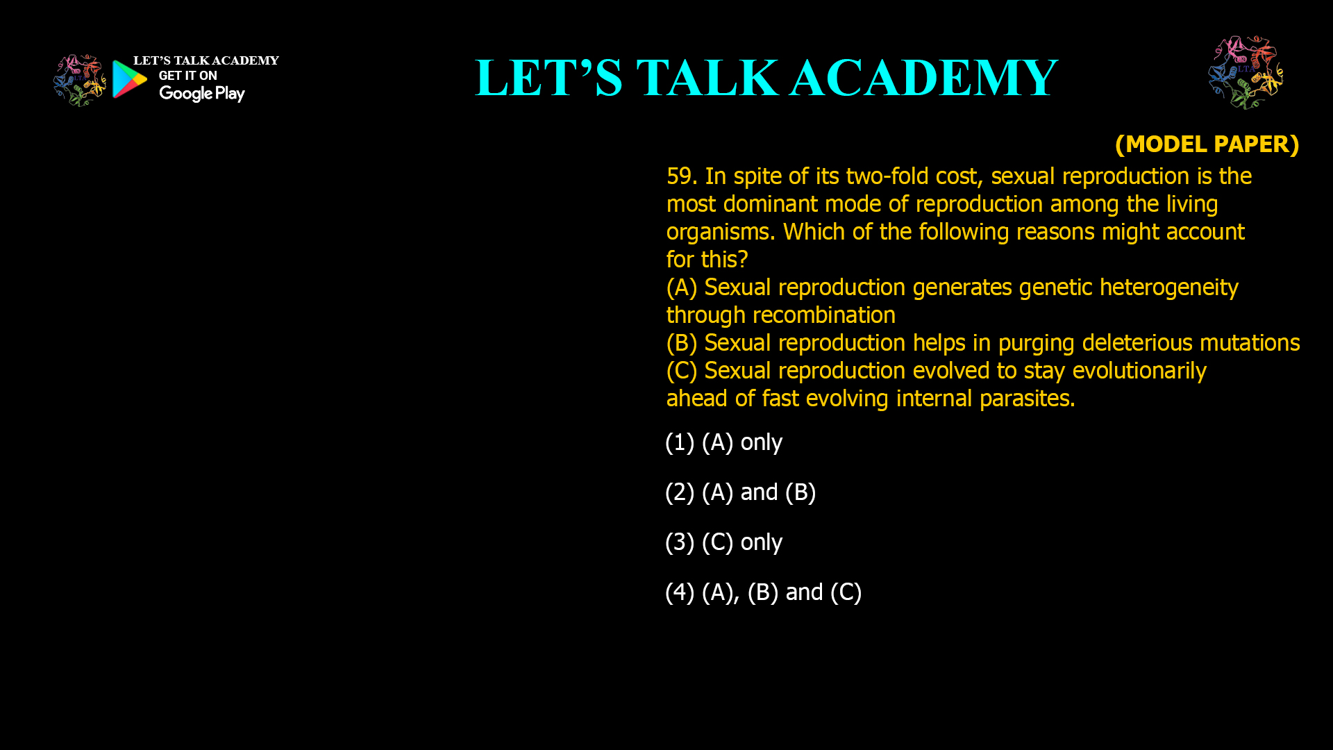 In spite of its two-fold cost, sexual reproduction is the most dominant mode of reproduction among the living organisms. Which of the following reasons might account for this? (A) Sexual reproduction generates genetic heterogeneity through recombination (B) Sexual reproduction helps in purging deleterious mutations (C) Sexual reproduction evolved to stay evolutionarily ahead of fast evolving internal parasites. (1) (A) only (2) (A) and (B) (3) (C) only (4) (A), (B) and (C)