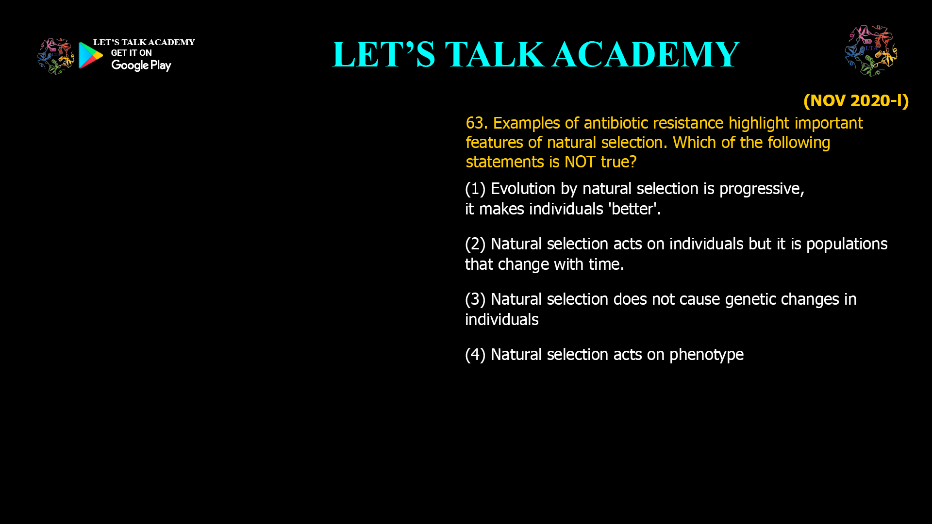 Examples of antibiotic resistance highlight important features of natural selection. Which of the following statements is NOT true? (1) Evolution by natural selection is progressive, it makes individuals 'better'. (2) Natural selection acts on individuals but it is populations that change with time. (3) Natural selection does not cause genetic changes in individuals (4) Natural selection acts on phenotype
