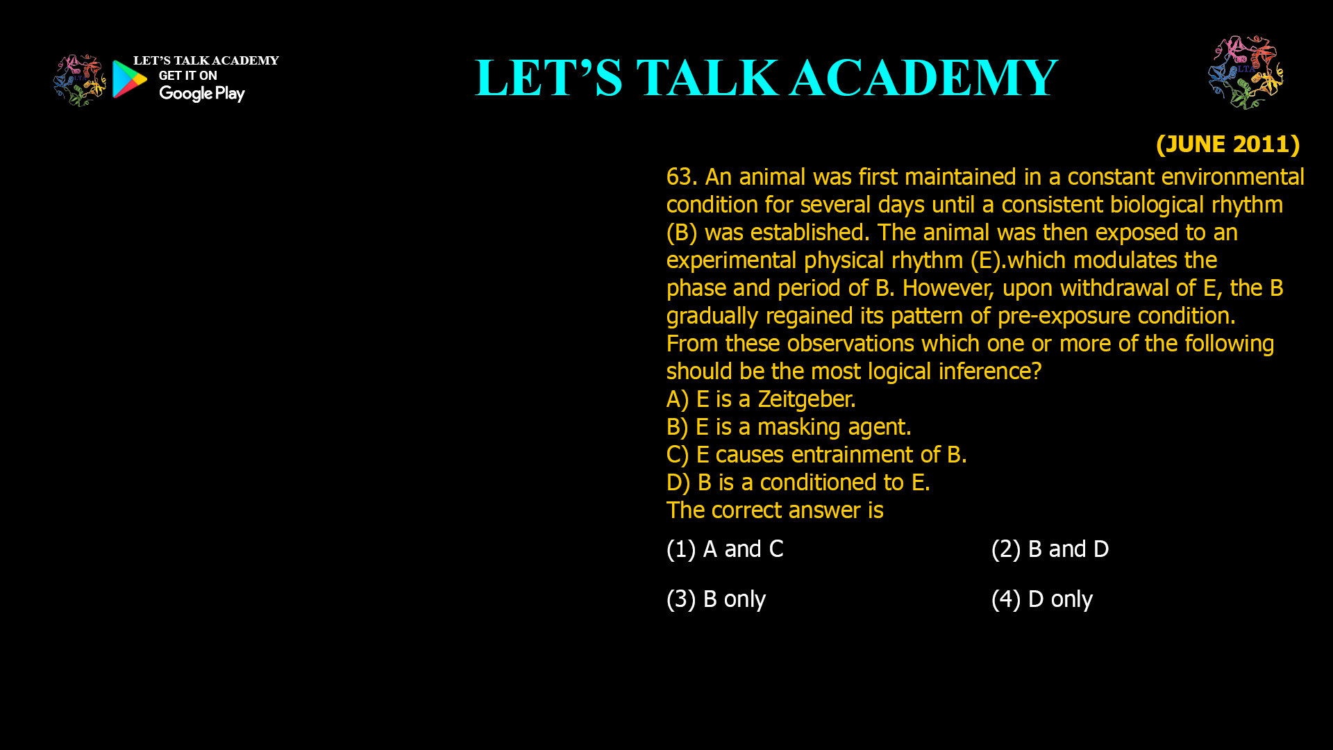 An animal was first maintained in a constant environmental condition for several days until a consistent biological rhythm (B) was established. The animal was then exposed to an experimental physical rhythm (E).which modulates the phase and period of B. However, upon withdrawal of E, the B gradually regained its pattern of pre-exposure condition. From these observations which one or more of the following should be the most logical inference? A) E is a Zeitgeber. B) E is a masking agent. C) E causes entrainment of B. D) B is a conditioned to E. The correct answer is (1) A and C (2) B and D (3) B only (4) D only