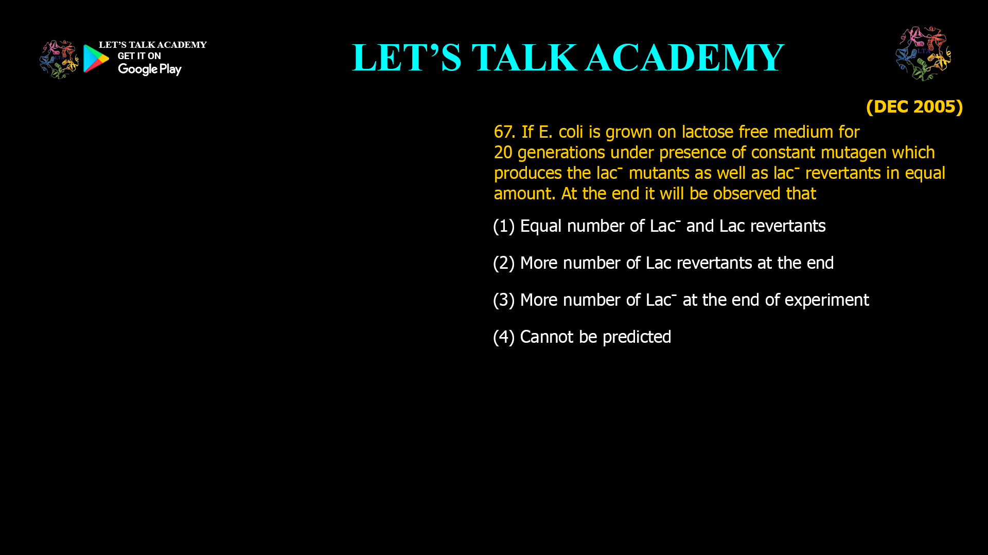 If E. coli is grown on lactose free medium for 20 generations under presence of constant mutagen which produces the lac- mutants as well as lac- revertants in equal amount. At the end it will be observed that (1) Equal number of Lac- and Lac revertants (2) More number of Lac revertants at the end (3) More number of Lac- at the end of experiment (4) Cannot be predicted