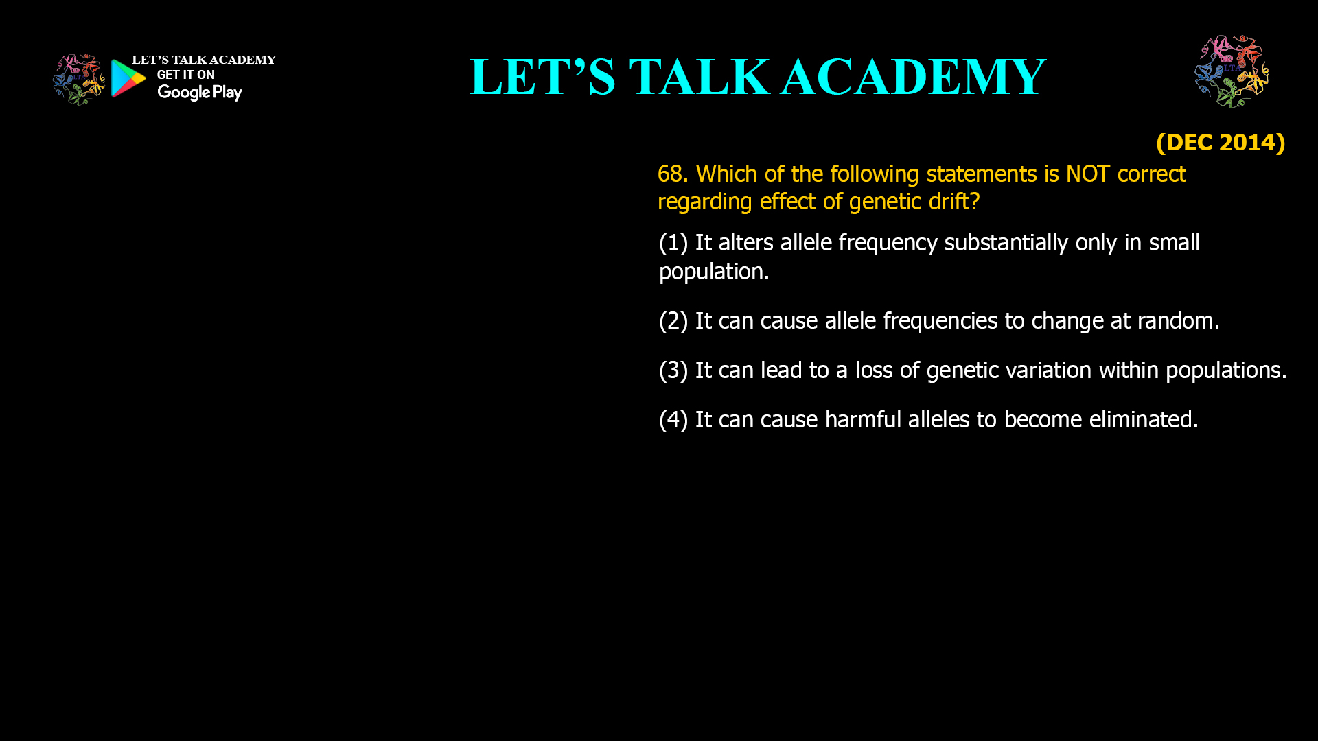 Which of the following statements is NOT correct regarding effect of genetic drift? (1) It alters allele frequency substantially only in small population. (2) It can cause allele frequencies to change at random. (3) It can lead to a loss of genetic variation within populations. (4) It can cause harmful alleles to become eliminated.