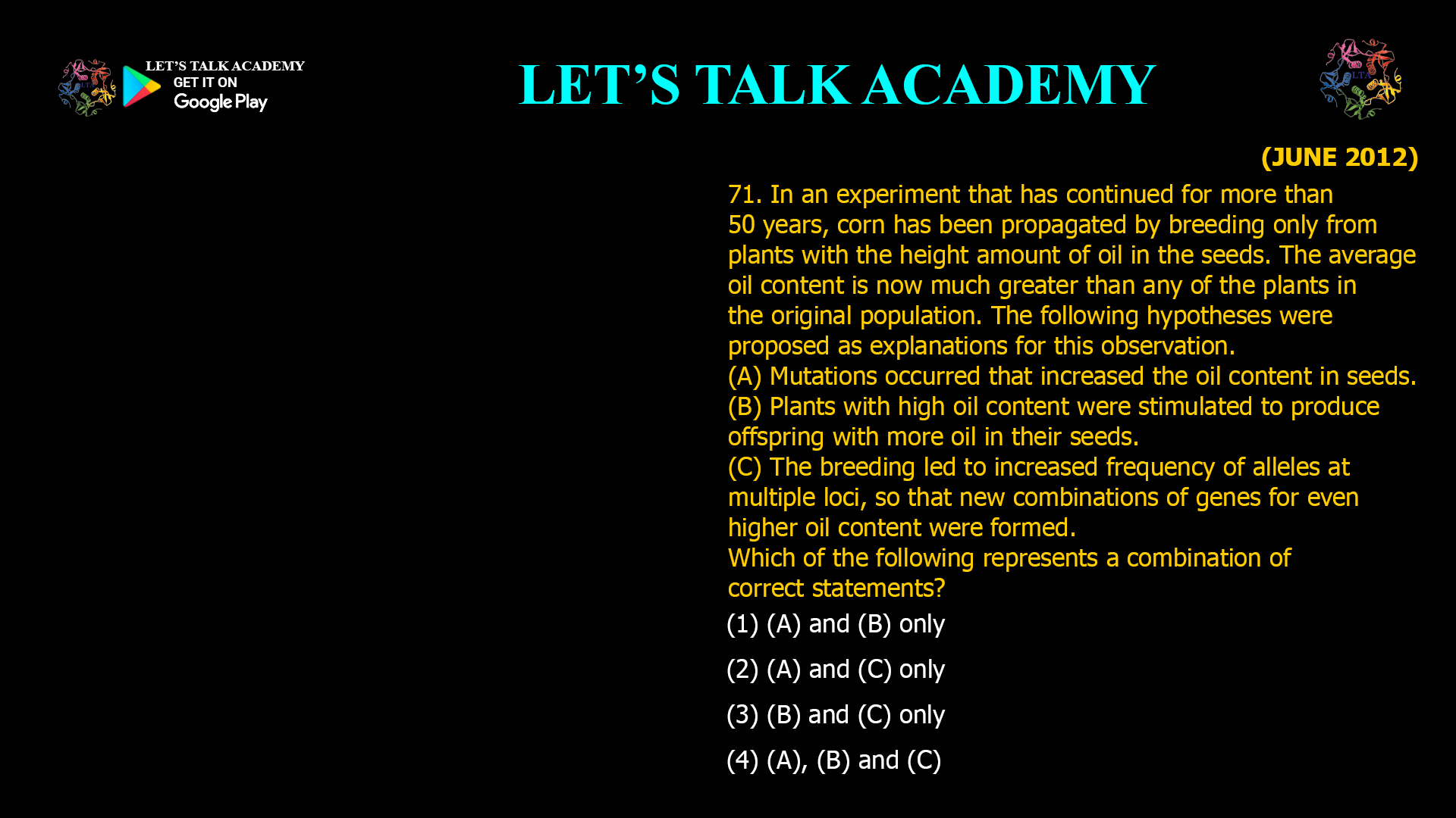 In an experiment that has continued for more than 50 years, corn has been propagated by breeding only from plants with the height amount of oil in the seeds. The average oil content is now much greater than any of the plants in the original population. The following hypotheses were proposed as explanations for this observation. (A) Mutations occurred that increased the oil content in seeds. (B) Plants with high oil content were stimulated to produce offspring with more oil in their seeds. (C) The breeding led to increased frequency of alleles at multiple loci, so that new combinations of genes for even higher oil content were formed. Which of the following represents a combination of correct statements? (1) (A) and (B) only (2) (A) and (C) only (3) (B) and (C) only (4) (A), (B) and (C)