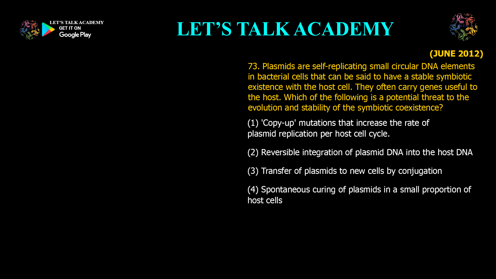 Plasmids are self-replicating small circular DNA elements in bacterial cells that can be said to have a stable symbiotic existence with the host cell. They often carry genes useful to the host. Which of the following is a potential threat to the evolution and stability of the symbiotic coexistence? (1) 'Copy-up' mutations that increase the rate of plasmid replication per host cell cycle. (2) Reversible integration of plasmid DNA into the host DNA (3) Transfer of plasmids to new cells by conjugation (4) Spontaneous curing of plasmids in a small proportion of host cells
