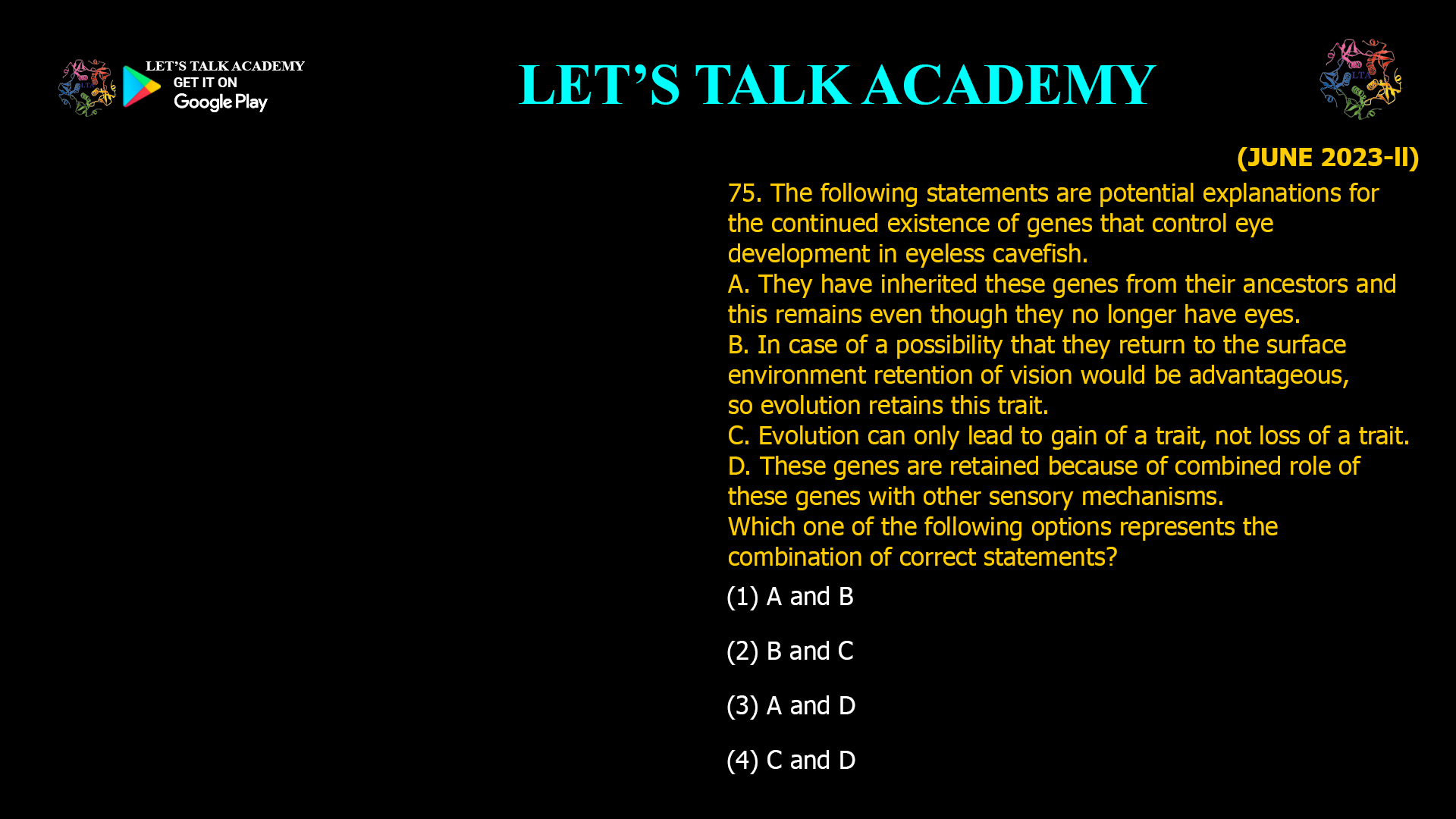 The following statements are potential explanations for the continued existence of genes that control eye development in eyeless cavefish. A. They have inherited these genes from their ancestors and this remains even though they no longer have eyes. B. In case of a possibility that they return to the surface environment retention of vision would be advantageous, so evolution retains this trait. C. Evolution can only lead to gain of a trait, not loss of a trait. D. These genes are retained because of combined role of these genes with other sensory mechanisms. Which one of the following options represents the combination of correct statements? (1) A and B (2) B and C (3) A and D (4) C and D