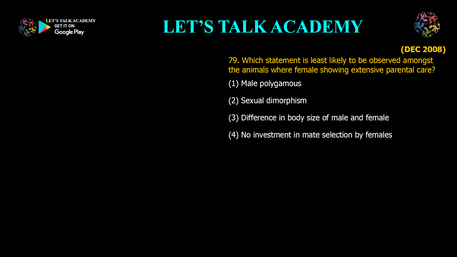 Which statement is least likely to be observed amongst the animals where female showing extensive parental care? (1) Male polygamous (2) Sexual dimorphism (3) Difference in body size of male and female (4) No investment in mate selection by females