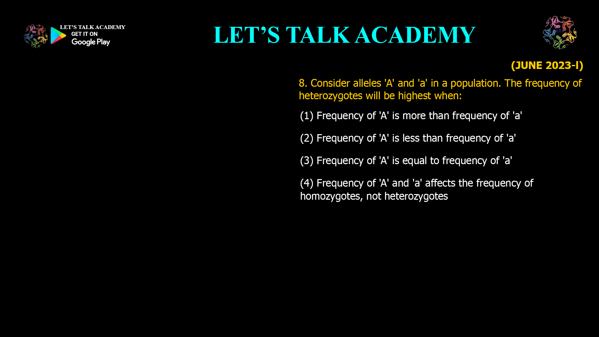 Consider alleles 'A' and 'a' in a population. The frequency of heterozygotes will be highest when: (1) Frequency of 'A' is more than frequency of 'a' (2) Frequency of 'A' is less than frequency of 'a' (3) Frequency of 'A' is equal to frequency of 'a' (4) Frequency of 'A' and 'a' affects the frequency of homozygotes, not heterozygotes
