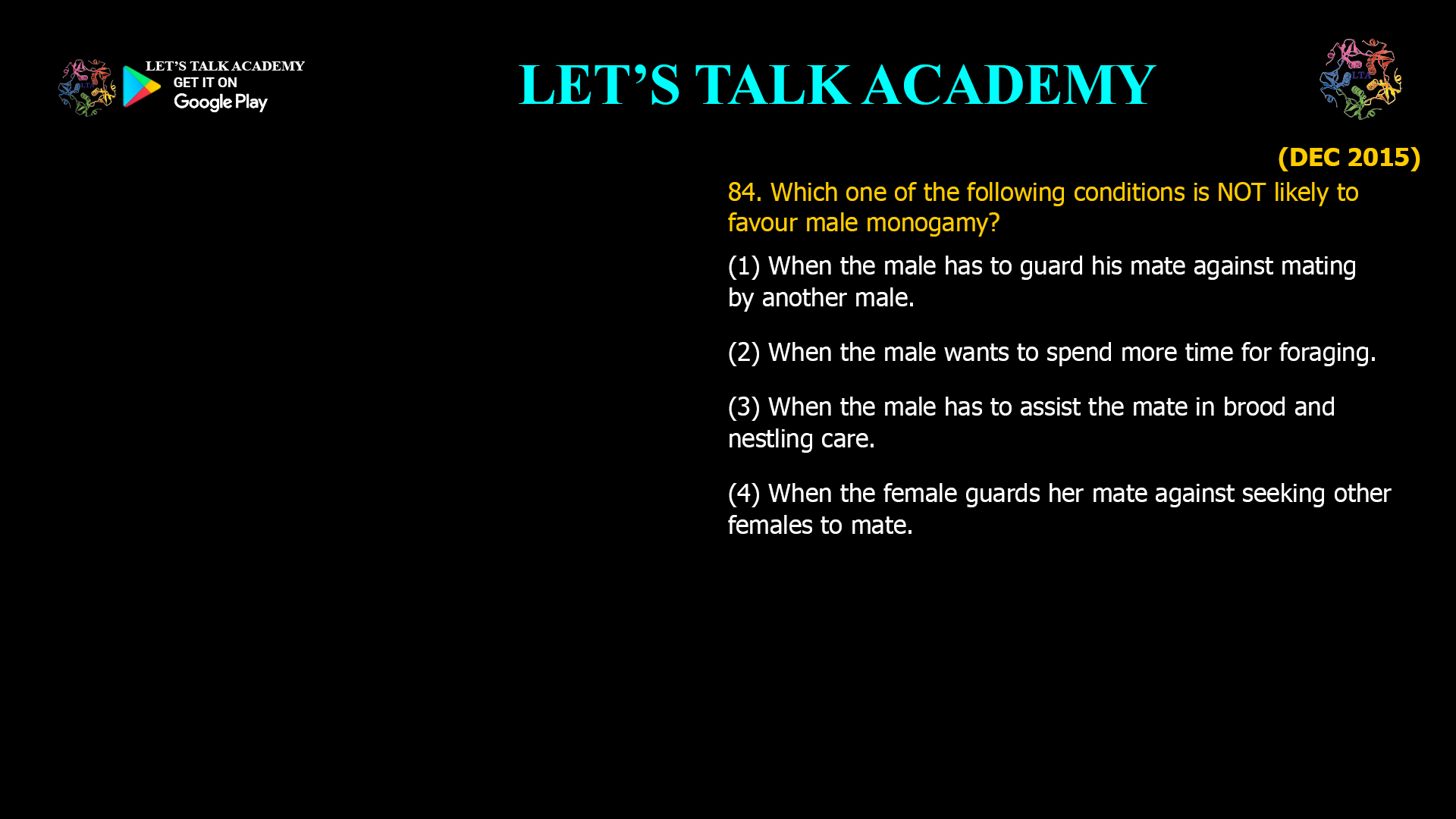 Which one of the following conditions is NOT likely to favour male monogamy? (1) When the male has to guard his mate against mating by another male. (2) When the male wants to spend more time for foraging. (3) When the male has to assist the mate in brood and nestling care. (4) When the female guards her mate against seeking other females to mate