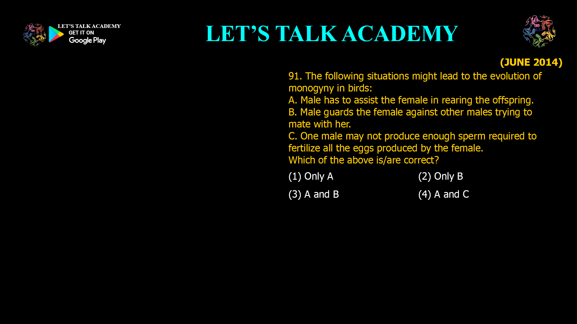 The following situations might lead to the evolution of monogyny in birds: A. Male has to assist the female in rearing the offspring. B. Male guards the female against other males trying to mate with her. C. One male may not produce enough sperm required to fertilize all the eggs produced by the female. Which of the above is/are correct? (1) Only A (2) Only B (3) A and B (4) A and C