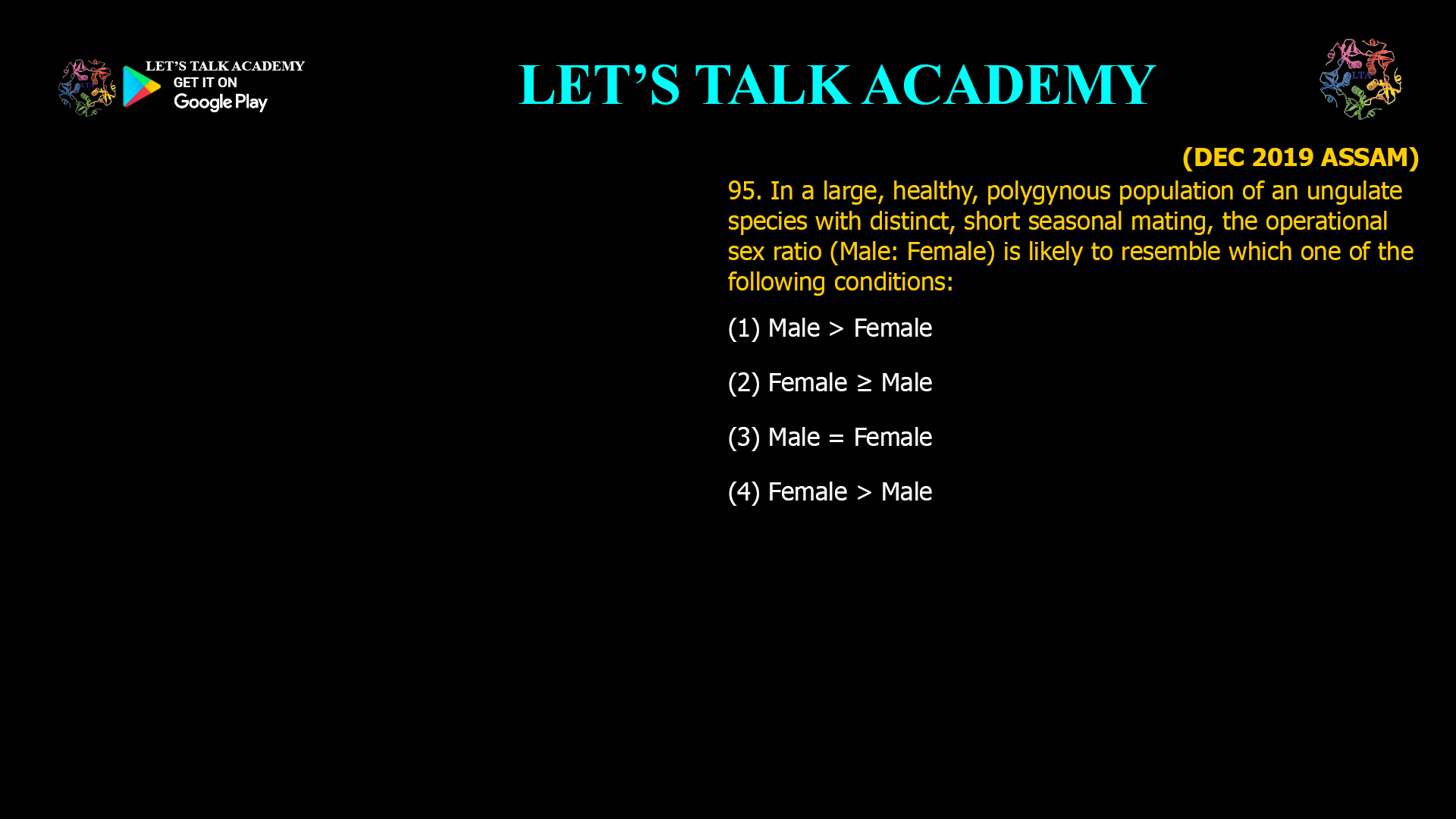 In a large, healthy, polygynous population of an ungulate species with distinct, short seasonal mating, the operational sex ratio (Male: Female) is likely to resemble which one of the following conditions: (1) Male > Female (2) Female ≥ Male (3) Male = Female (4) Female > Male