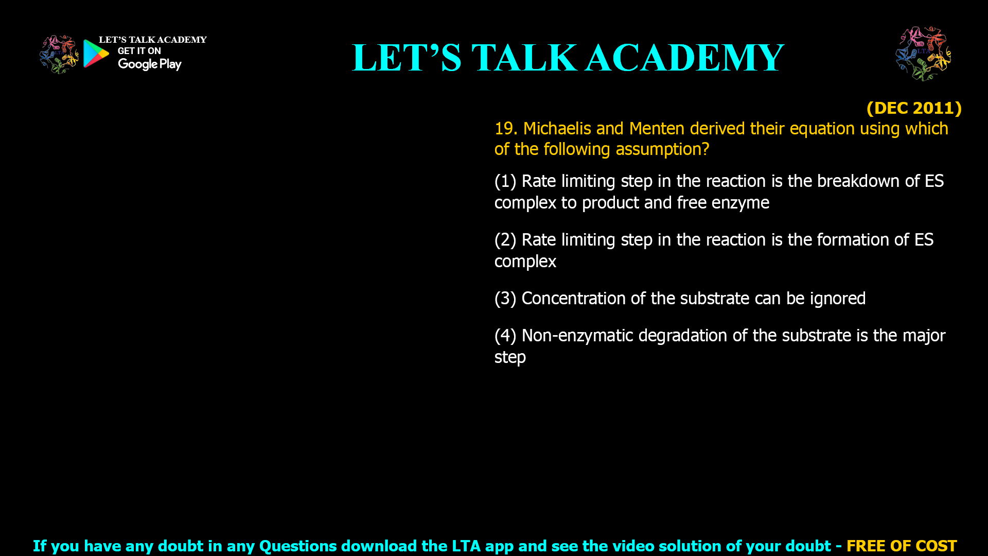 (DEC 2011) 19. Michaelis and Menten derived their equation using which of the following assumption? (1) Rate limiting step in the reaction is the breakdown of ES complex to product and free enzyme (2) Rate limiting step in the reaction is the formation of ES complex (3) Concentration of the substrate can be ignored (4) Non-enzymatic degradation of the substrate is the major step