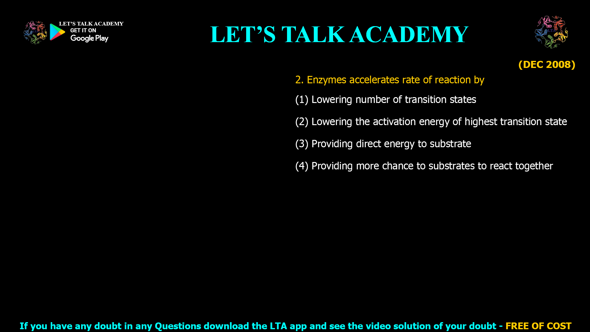 (DEC 2008) 2. Enzymes accelerates rate of reaction by (1) Lowering number of transition states (2) Lowering the activation energy of highest transition state (3) Providing direct energy to substrate (4) Providing more chance to substrates to react together
