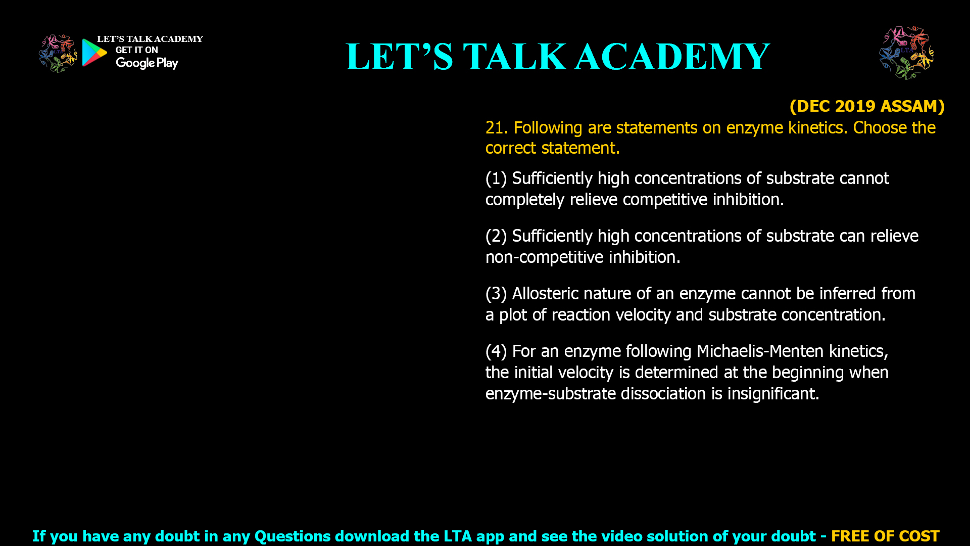 (DEC 2019 ASSAM) 21. Following are statements on enzyme kinetics. Choose the correct statement. (1) Sufficiently high concentrations of substrate cannot completely relieve competitive inhibition. (2) Sufficiently high concentrations of substrate can relieve non-competitive inhibition. (3) Allosteric nature of an enzyme cannot be inferred from a plot of reaction velocity and substrate concentration. (4) For an enzyme following Michaelis-Menten kinetics, the initial velocity is determined at the beginning when enzyme-substrate dissociation is insignificant.
