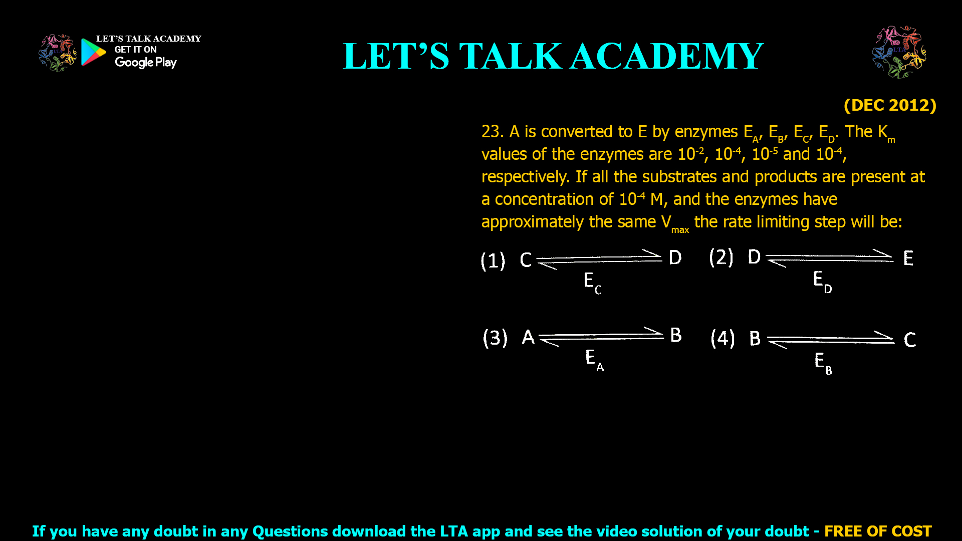(DEC 2012) 23. A is converted to E by enzymes EA, EB, Ec, ED. The Km values of the enzymes are 10-2, 10-4, 10-5 and 10-4, respectively. If all the substrates and products are present at a concentration of 10-4 M, and the enzymes have approximately the same Vmax the rate limiting step will be: