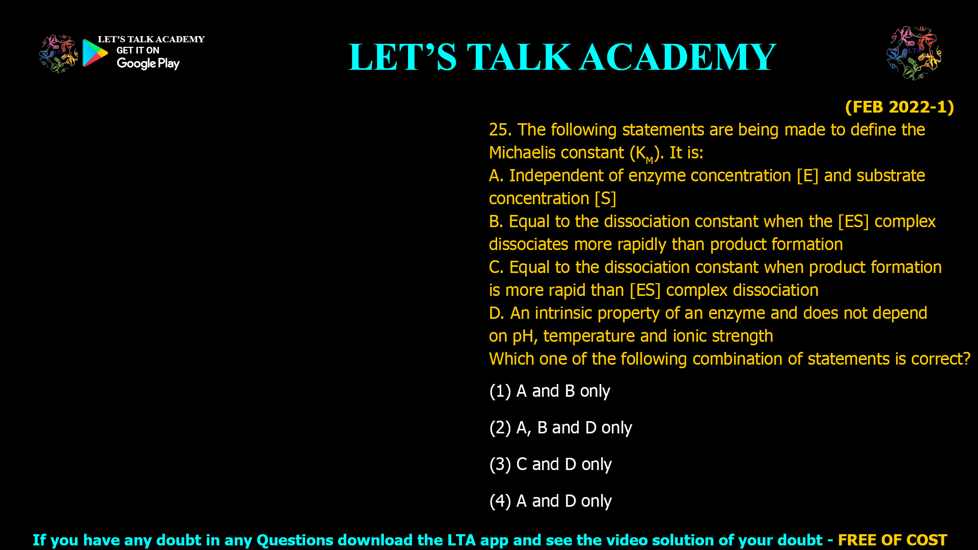 (FEB 2022-1) 25. The following statements are being made to define the Michaelis constant (KM). It is: A. Independent of enzyme concentration [E] and substrate concentration [S] B. Equal to the dissociation constant when the [ES] complex dissociates more rapidly than product formation C. Equal to the dissociation constant when product formation is more rapid than [ES] complex dissociation D. An intrinsic property of an enzyme and does not depend on pH, temperature and ionic strength Which one of the following combination of statements is correct? (1) A and B only (2) A, B and D only (3) C and D only (4) A and D only