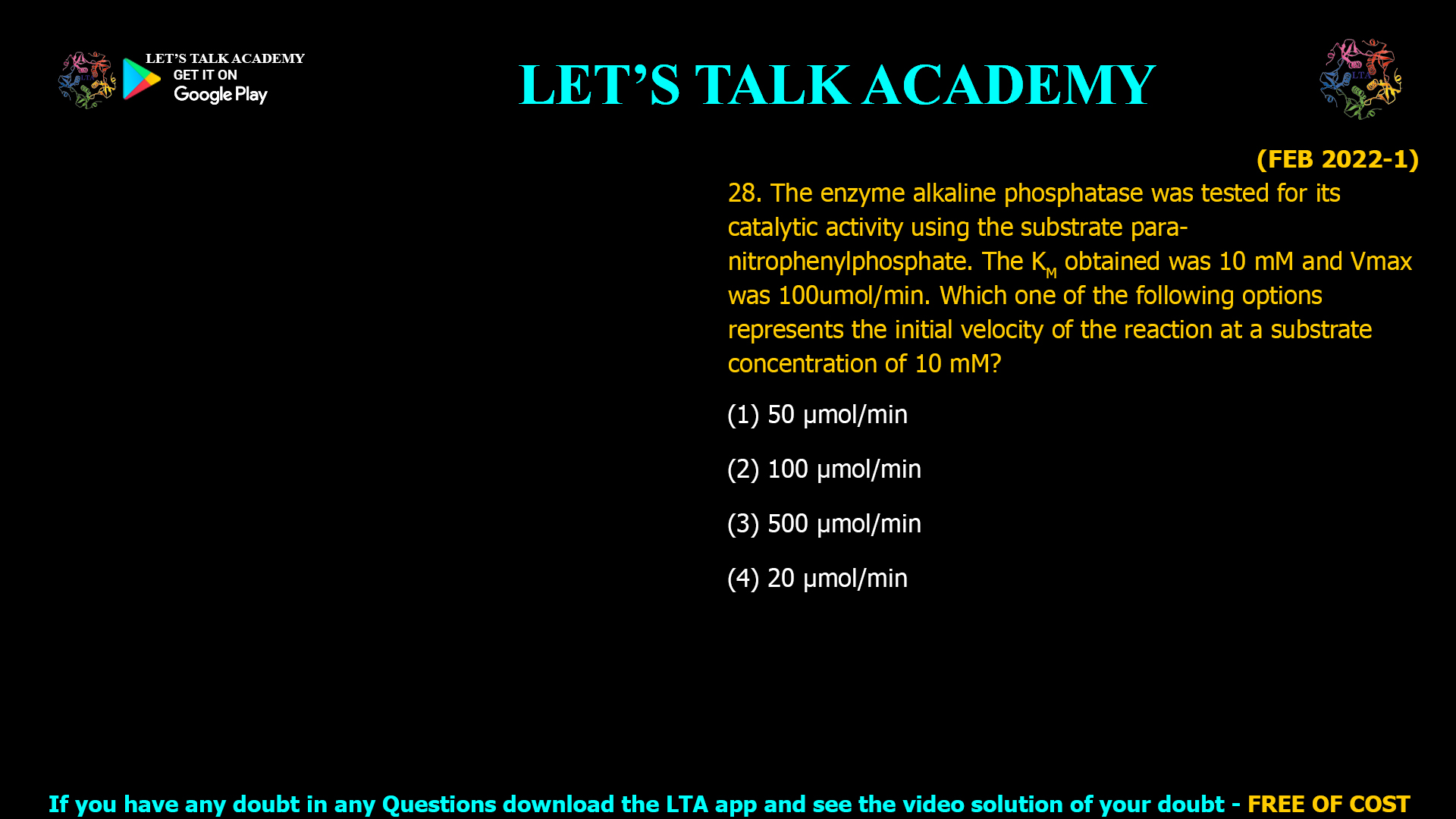 (FEB 2022-1) 28. The enzyme alkaline phosphatase was tested for its catalytic activity using the substrate para- nitrophenylphosphate. The KM obtained was 10 mM and Vmax was 100umol/min. Which one of the following options represents the initial velocity of the reaction at a substrate concentration of 10 mM? (1) 50 µmol/min (2) 100 µmol/min (3) 500 µmol/min (4) 20 µmol/min