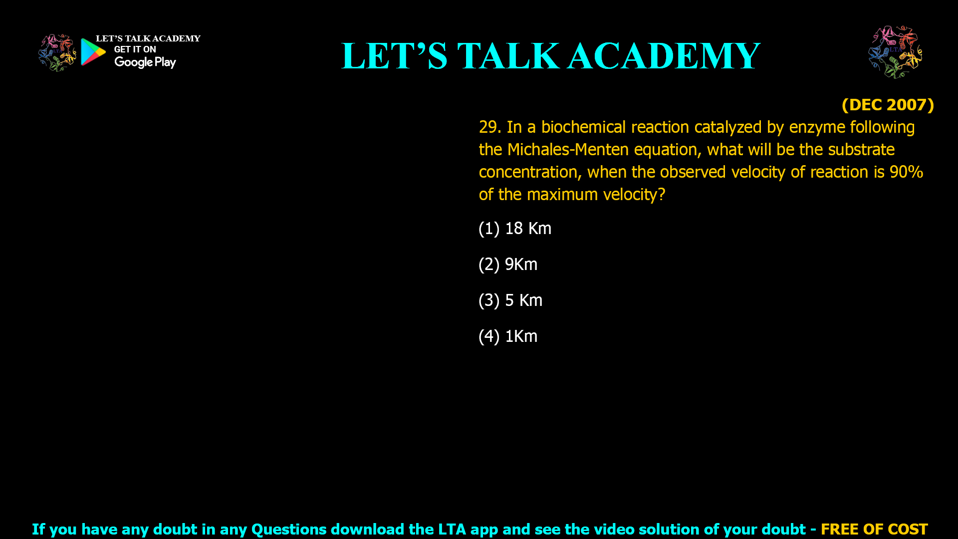 (DEC 2007) 29. In a biochemical reaction catalyzed by enzyme following the Michales-Menten equation, what will be the substrate concentration, when the observed velocity of reaction is 90% of the maximum velocity? (1) 18 Km (2) 9Km (3) 5 Km (4) 1Km