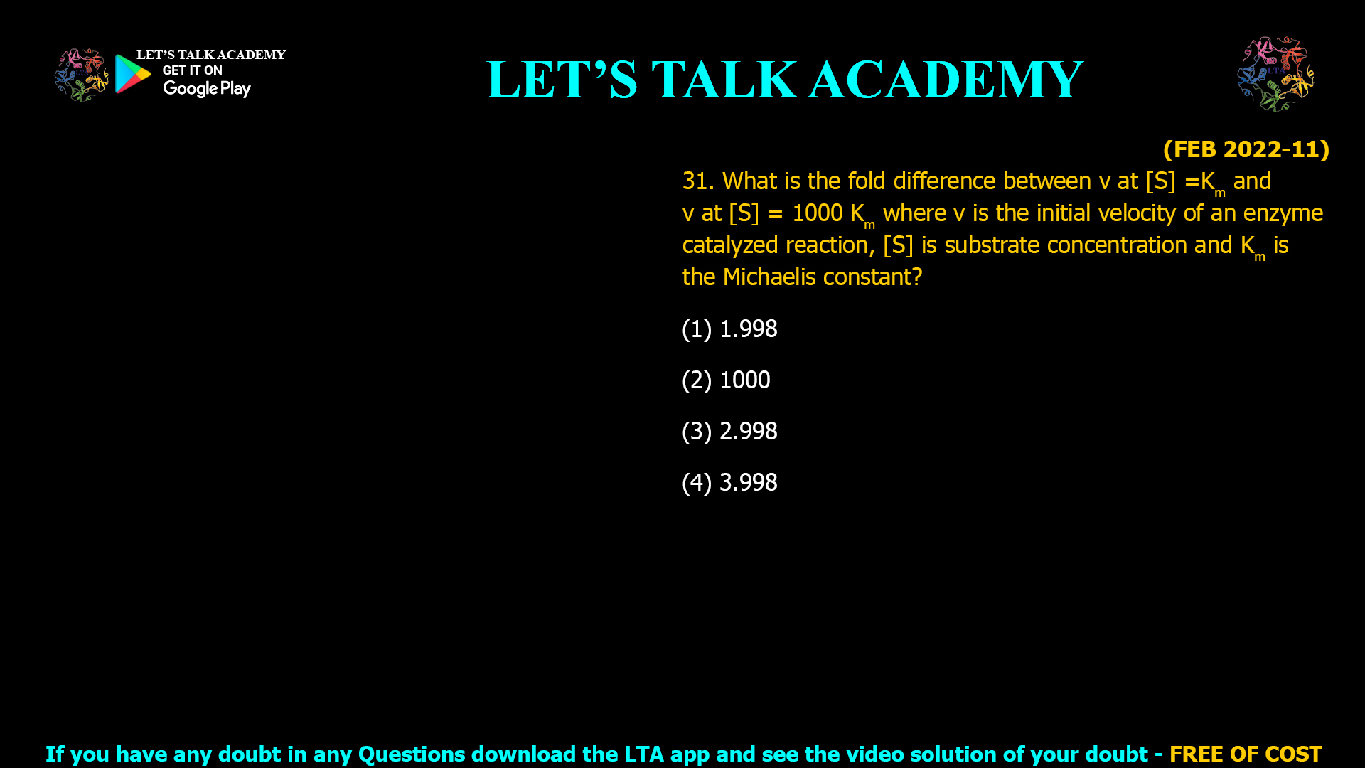 (FEB 2022-11) 31. What is the fold difference between v at [S] =Km and v at [S] = 1000 Km where v is the initial velocity of an enzyme catalyzed reaction, [S] is substrate concentration and Km is the Michaelis constant? (1) 1.998 (2) 1000 (3) 2.998 (4) 3.998