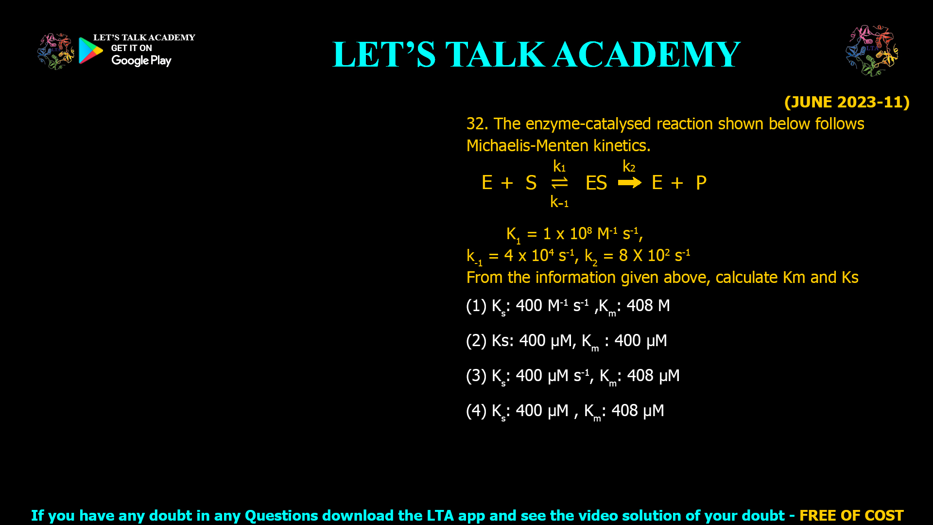 (JUNE 2023-11) 32. The enzyme-catalysed reaction shown below follows Michaelis-Menten kinetics. K1 = 1 x 108 M-1 s-1, k-1 = 4 x 104 s-1, k2 = 8 X 102 s-1 From the information given above, calculate Km and Ks (1) Ks: 400 M-1 s-1 ,Km: 408 M (2) Ks: 400 µM, Km : 400 µM (3) Ks: 400 µM s-1, Km: 408 µM (4) Ks: 400 µM , Km: 408 µM