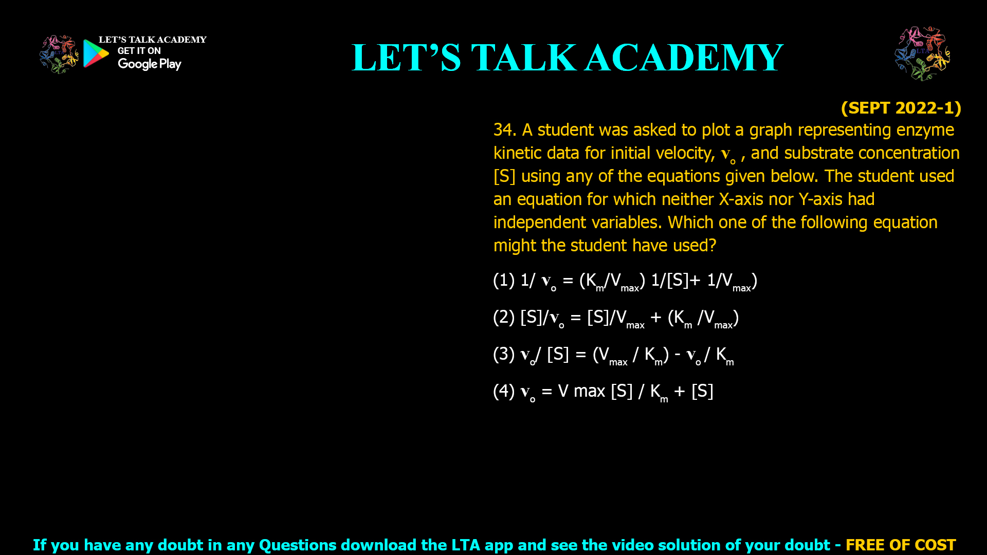 (SEPT 2022-1) 34. A student was asked to plot a graph representing enzyme kinetic data for initial velocity, vO , and substrate concentration [S] using any of the equations given below. The student used an equation for which neither X-axis nor Y-axis had independent variables. Which one of the following equation might the student have used? (1) 1/ vO = (Km/Vmax) 1/[S]+ 1/Vmax) (2) [S]/vO = [S]/Vmaxx + (Km /Vmax) (3) vO / [S] = (Vmax / Km) - vO / Km (4) vO = V max [S] / Km + [S]