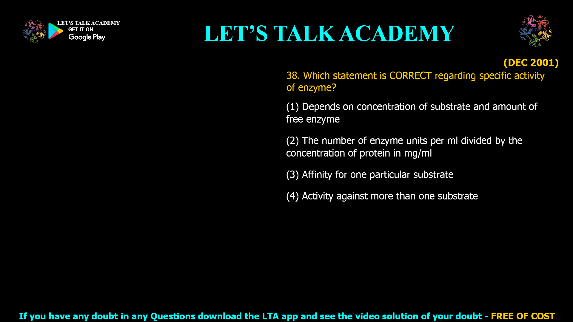 (DEC 2001) 38. Which statement is CORRECT regarding specific activity of enzyme? (1) Depends on concentration of substrate and amount of free enzyme (2) The number of enzyme units per ml divided by the concentration of protein in mg/ml (3) Affinity for one particular substrate (4) Activity against more than one substrate