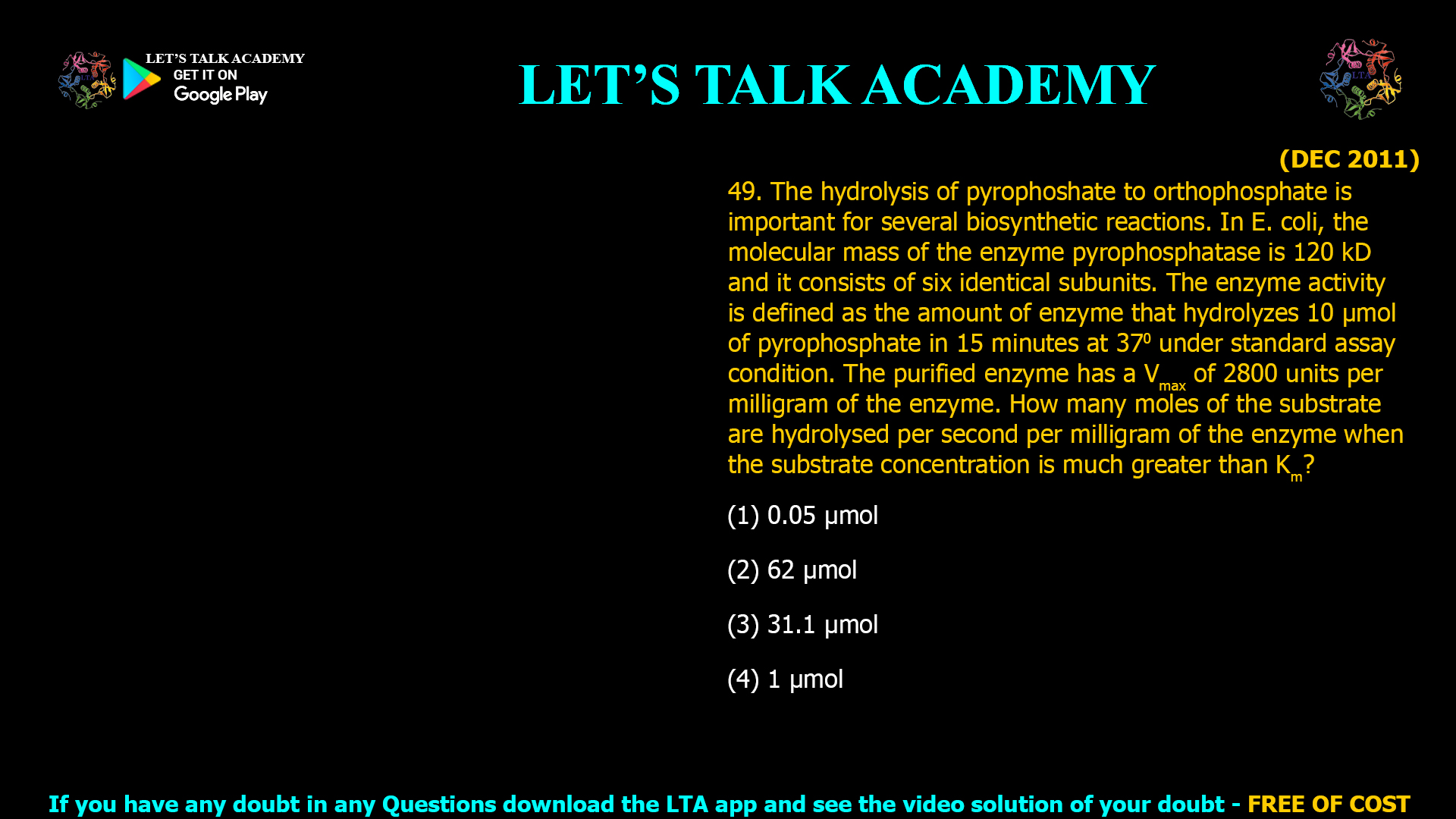 (DEC 2011) 49. The hydrolysis of pyrophoshate to orthophosphate is important for several biosynthetic reactions. In E. coli, the molecular mass of the enzyme pyrophosphatase is 120 kD and it consists of six identical subunits. The enzyme activity is defined as the amount of enzyme that hydrolyzes 10 µmol of pyrophosphate in 15 minutes at 370 under standard assay condition. The purified enzyme has a Vmax of 2800 units per milligram of the enzyme. How many moles of the substrate are hydrolysed per second per milligram of the enzyme when the substrate concentration is much greater than Km? (1) 0.05 µmol (2) 62 µmol (3) 31.1 µmol (4) 1 µmol