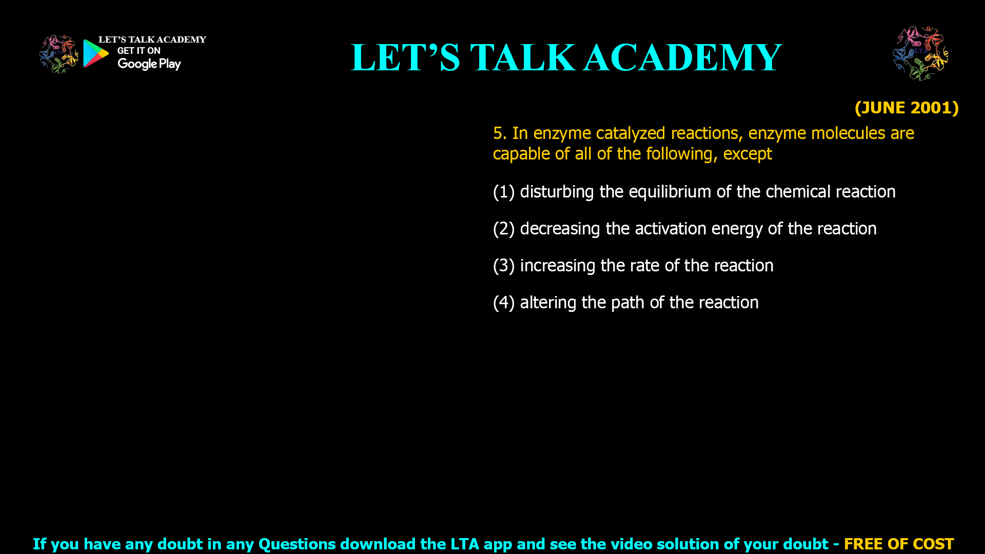 5. In enzyme catalyzed reactions, enzyme molecules are capable of all of the following, except (1) disturbing the equilibrium of the chemical reaction (2) decreasing the activation energy of the reaction (3) increasing the rate of the reaction (4) altering the path of the reaction