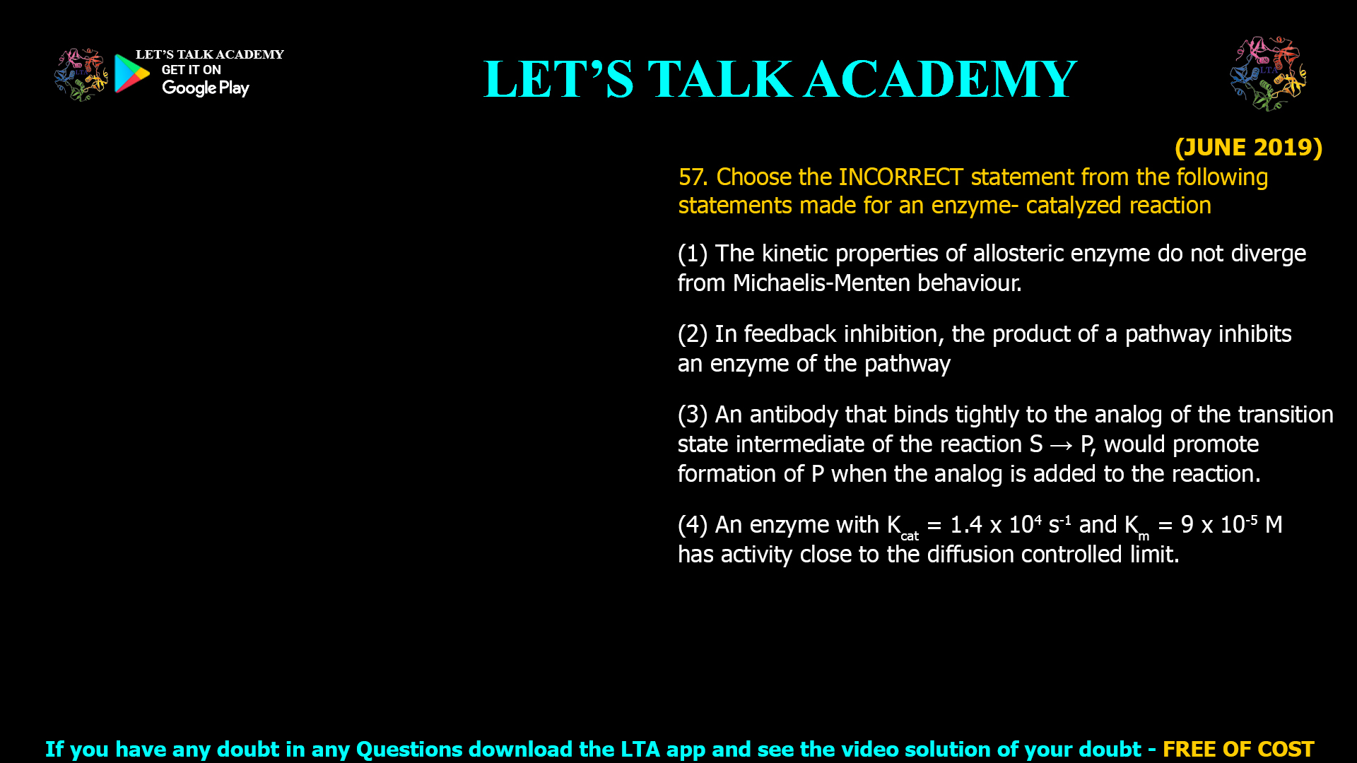 (JUNE 2019) 57. Choose the INCORRECT statement from the following statements made for an enzyme- catalyzed reaction (1) The kinetic properties of allosteric enzyme do not diverge from Michaelis-Menten behaviour. (2) In feedback inhibition, the product of a pathway inhibits an enzyme of the pathway (3) An antibody that binds tightly to the analog of the transition state intermediate of the reaction S → P, would promote formation of P when the analog is added to the reaction. (4) An enzyme with Kcat = 1.4 x 104 s-1 and Km = 9 x 10-5 M has activity close to the diffusion controlled limit.