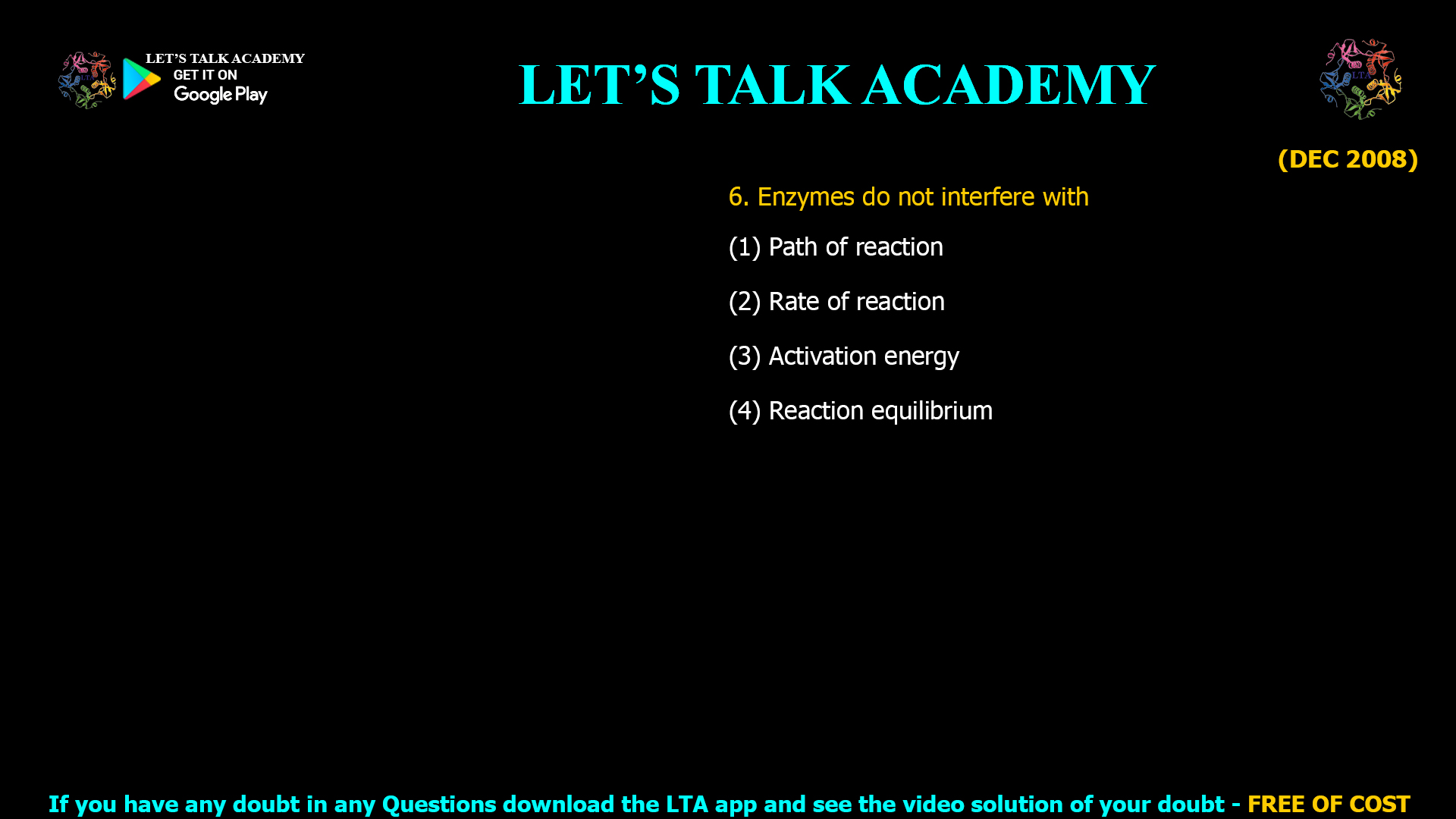(DEC 2008) 6. Enzymes donot interfere with (1) Path of reaction (2) Rate of reaction (3) Activation energy (4) Reaction equilibrium