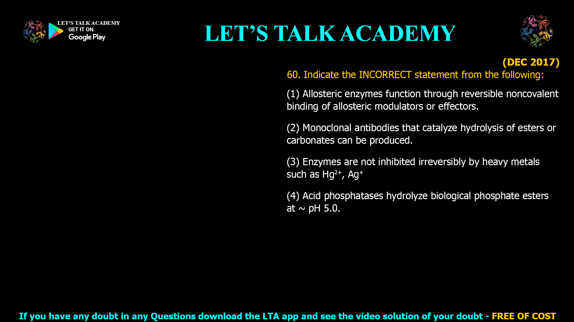 (DEC 2017) 60. Indicate the INCORRECT statement from the following: (1) Allosteric enzymes function through reversible noncovalent binding of allosteric modulators or effectors. (2) Monoclonal antibodies that catalyze hydrolysis of esters or carbonates can be produced. (3) Enzymes are not inhibited irreversibly by heavy metals such as Hg2+, Ag+ (4) Acid phosphatases hydrolyze biological phosphate esters at ̴ pH 5.0.