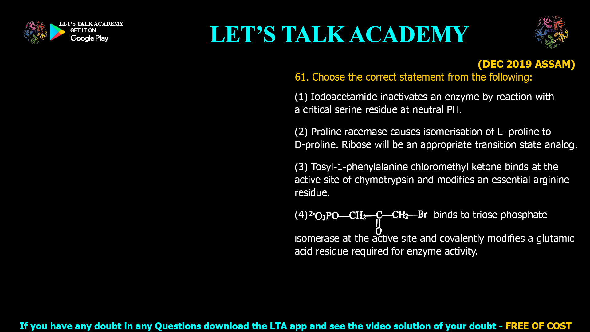 (DEC 2019 ASSAM) 61. Choose the correct statement from the following: (1) Iodoacetamide inactivates an enzyme by reaction with a critical serine residue at neutral PH. (2) Proline racemase causes isomerisation of L- proline to D-proline. Ribose will be an appropriate transition state analog. (3) Tosyl-1-phenylalanine chloromethyl ketone binds at the active site of chymotrypsin and modifies an essential arginine residue. (4) binds to triose phosphate isomerase at the active site and covalently modifies a glutamic acid residue required for enzyme activity.