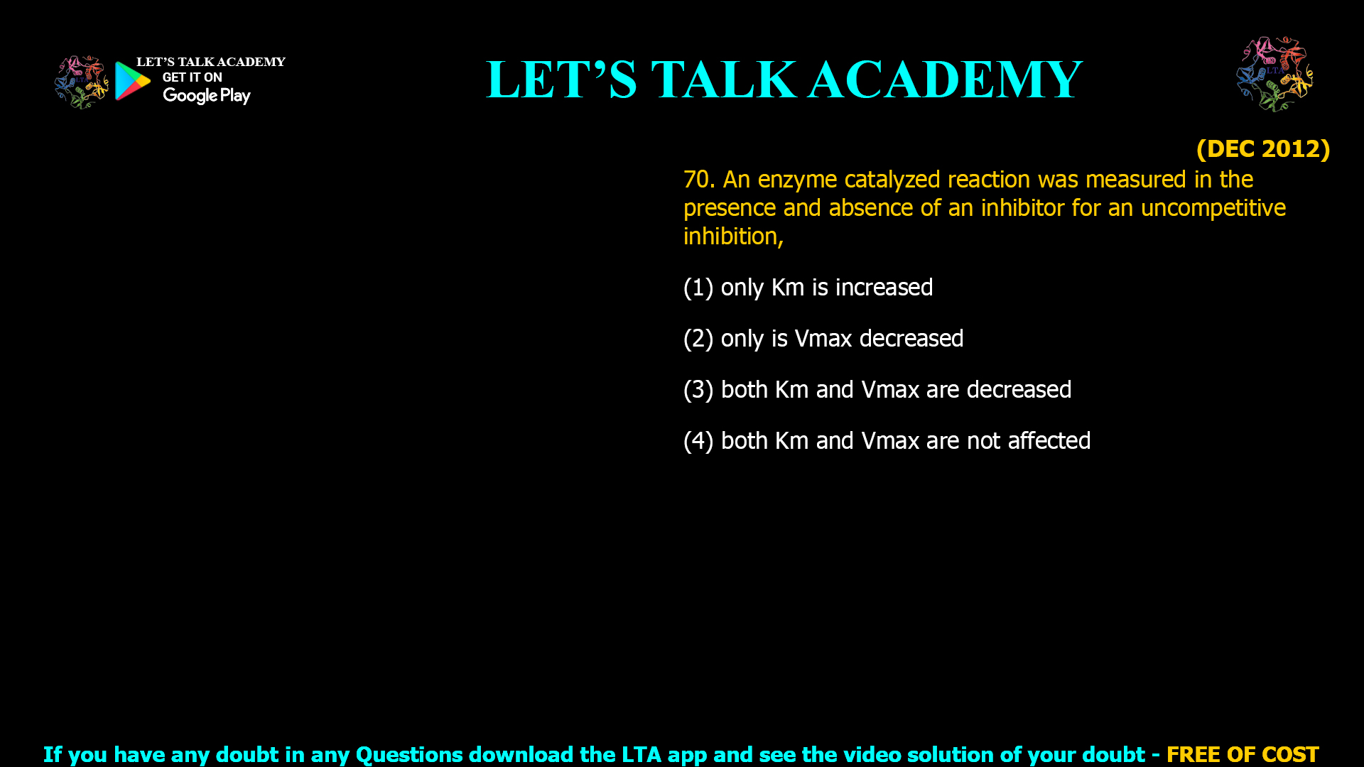(DEC 2012) 70. An enzyme catalyzed reaction was measured in the presence and absence of an inhibitor for an uncompetitive inhibition, (1) only Km is increased (2) only is Vmax decreased (3) both Km and Vmax are decreased (4) both Km and Vmax are not affected