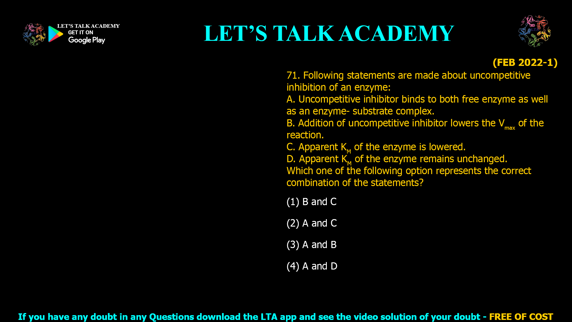 (FEB 2022-1) 71. Following statements are made about uncompetitive inhibition of an enzyme: A. Uncompetitive inhibitor binds to both free enzyme as well as an enzyme- substrate complex. B. Addition of uncompetitive inhibitor lowers the Vmax of the reaction. C. Apparent KM of the enzyme is lowered. D. Apparent KM of the enzyme remains unchanged. Which one of the following option represents the correct combination of the statements? (1) B and C (2) A and C (3) A and B (4) A and D