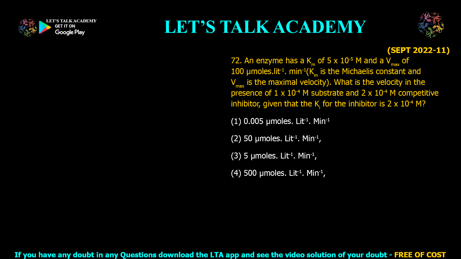 (SEPT 2022-11) 72. An enzyme has a Km of 5 x 10-5 M and a Vmax of 100 µmoles.lit-1. min-1(Km is the Michaelis constant and Vmax is the maximal velocity). What is the velocity in the presence of 1 x 10-4 M substrate and 2 x 10-4 M competitive inhibitor, given that the Ki for the inhibitor is 2 x 10-4 M? (1) 0.005 µmoles. Lit-1. Min-1 (2) 50 µmoles. Lit-1. Min-1, (3) 5 µmoles. Lit-1. Min-1, (4) 500 µmoles. Lit-1. Min-1,