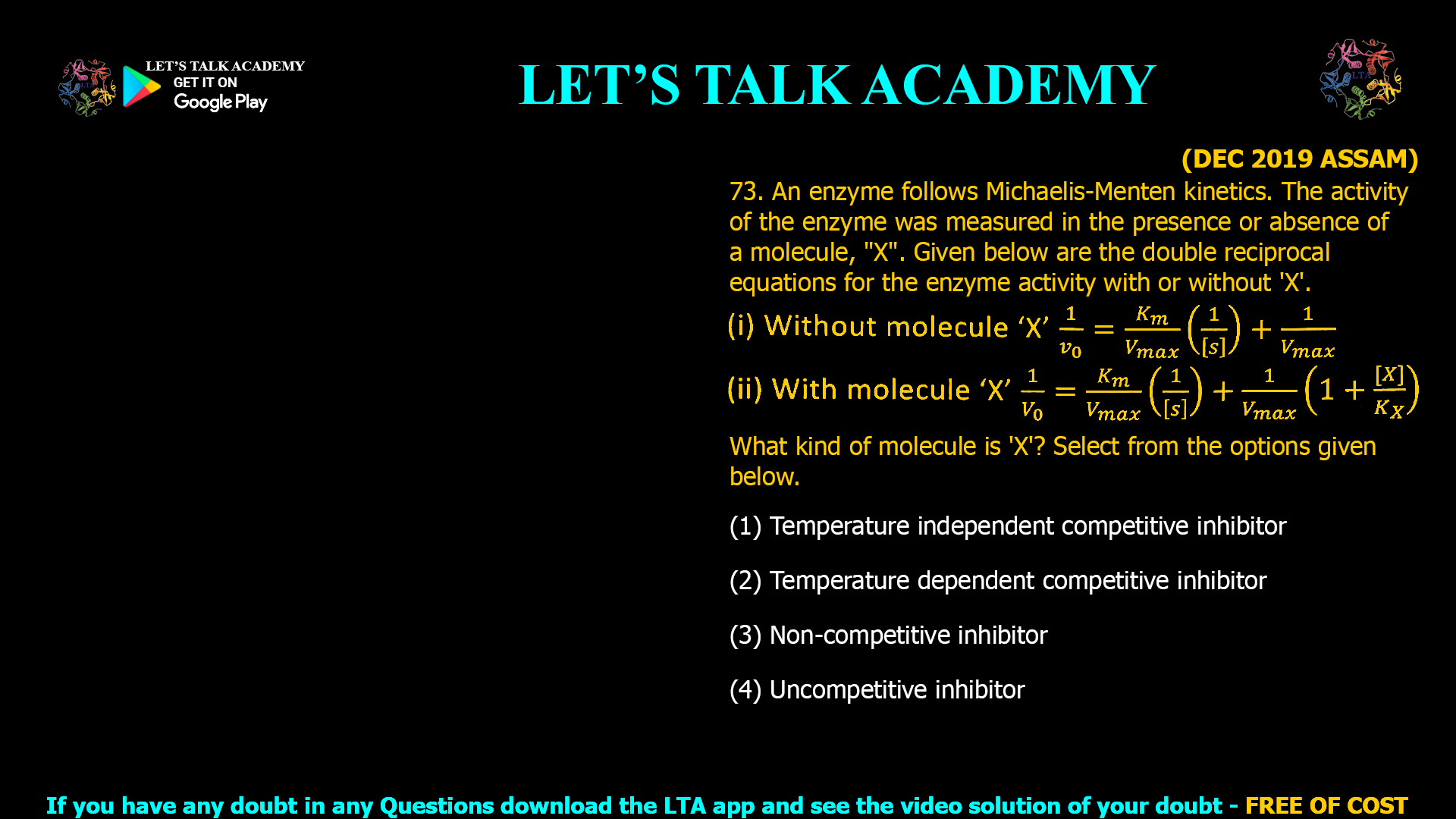 The correct answer is (3) Non-competitive inhibitor. Title Interpreting Double Reciprocal Equations: Identifying Non-Competitive Inhibition in Enzyme Kinetics Meta Description Learn how to distinguish non-competitive inhibition using changes in Lineweaver-Burk plot equations. See why only Vmax changes—classic for non-competitive inhibitors—in detailed biochemical analysis. Slug noncompetitive-inhibition-lineweaver-burk-double-reciprocal-equation Introduction Enzyme kinetics is foundational for understanding metabolic regulation and drug mechanisms. Identifying different inhibition types is pivotal when analyzing altered Lineweaver-Burk plots or double reciprocal equations. Non-competitive inhibition is characterized by a change in the y-intercept (reflecting Vmax) while Km remains unchanged. This article shows how to recognize non-competitive inhibition from the mathematical forms and the biochemical impact it has on enzyme activity. Double Reciprocal Equations Overview Given: Without inhibitor (X): 1 v 0 = K m V m a x ( 1 [ S ] ) + 1 V m a x v 0 1 = V max K m ( [S] 1 )+ V max 1 With inhibitor (X): 1 V 0 = K m V m a x ( 1 [ S ] ) + 1 V m a x ( 1 + [ X ] K X ) V 0 1 = V max K m ( [S] 1 )+ V max 1 (1+ K X [X] ) Analysis: Identifying Inhibition Type In the presence of inhibitor, the slope K m V m a x V max K m (linked to Km) is unchanged. The y-intercept is increased by a factor ( 1 + [ X ] K X ) (1+ K X [X] ), decreasing apparent Vmax but leaving Km unaltered. This matches the action of a non-competitive inhibitor, which binds at a site distinct from the substrate binding site and reduces enzyme activity regardless of substrate concentration. In competitive inhibition, the slope (dependent on Km) would increase; in uncompetitive inhibition, both Km and Vmax are affected proportionally. Mechanistic Understanding Non-competitive inhibitors bind to either free enzyme or the ES complex at an allosteric site. This reduces the overall number of catalytically competent enzyme molecules, decreasing Vmax. Importantly, Km (substrate affinity) remains unchanged—substrate can bind just as well, but some enzyme can’t convert it to product. Summary Table Inhibitor Type Double Reciprocal Equation Change Km Vmax Effect on Plot/Activity Competitive Slope increases, y-intercept unchanged ↑ — Can be overcome by substrate Non-competitive y-intercept increases, slope unchanged — ↓ Can’t be overcome by substrate Uncompetitive Both slope and y-intercept change ↓ ↓ Lower Km and Vmax Visual Summary Non-competitive inhibition: Lines (with and without inhibitor) have the same x-intercept (Km unchanged) but different y-intercepts (Vmax decreased). Conclusion The molecule X is a non-competitive inhibitor, as indicated by the unchanged Km and decreased Vmax represented in the altered double reciprocal equation. This is a classic kinetic pattern, crucial for enzyme pharmacology and molecular biology.