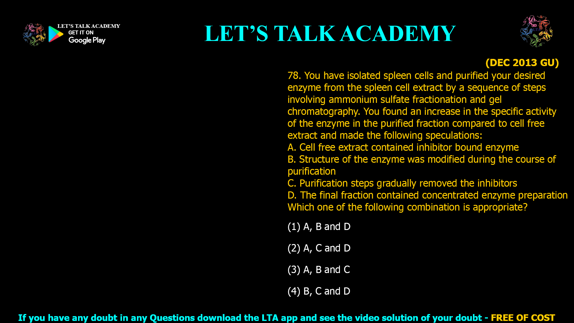 (DEC 2013 GU) 78. You have isolated spleen cells and purified your desired enzyme from the spleen cell extract by a sequence of steps involving ammonium sulfate fractionation and gel chromatography. You found an increase in the specific activity of the enzyme in the purified fraction compared to cell free extract and made the following speculations: A. Cell free extract contained inhibitor bound enzyme B. Structure of the enzyme was modified during the course of purification C. Purification steps gradually removed the inhibitors D. The final fraction contained concentrated enzyme preparation Which one of the following combination is appropriate? (1) A, B and D (2) A, C and D (3) A, B and C (4) B, C and D