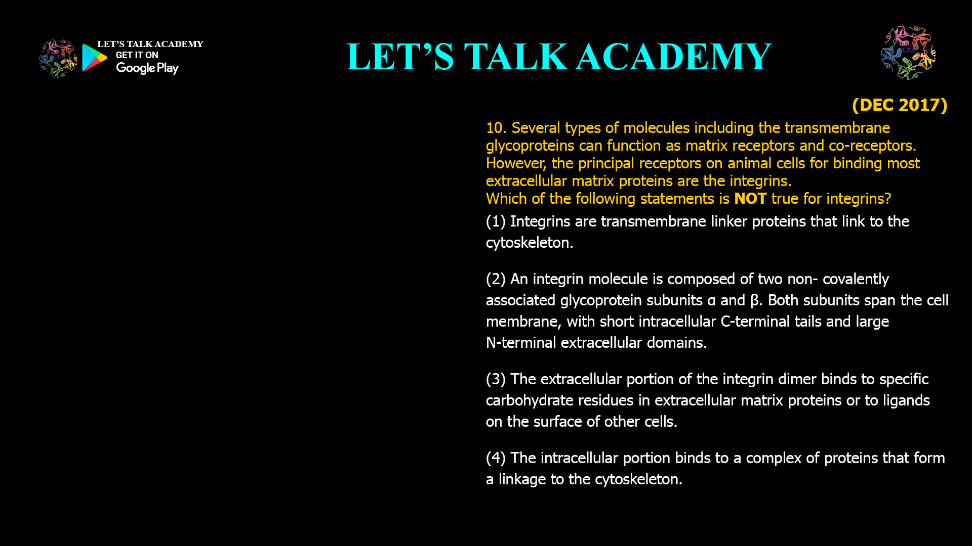 Several types of molecules including the transmembrane glycoproteins can function as matrix receptors and co-receptors. However, the principal receptors on animal cells for binding most extracellular matrix proteins are the integrins. Which of the following statements is NOT true for integrins? (1) Integrins are transmembrane linker proteins that link to the cytoskeleton. (2) An integrin molecule is composed of two non- covalently associated glycoprotein subunits α and β. Both subunits span the cell membrane, with short intracellular C-terminal tails and large N-terminal extracellular domains. (3) The extracellular portion of the integrin dimer binds to specific carbohydrate residues in extracellular matrix proteins or to ligands on the surface of other cells. (4) The intracellular portion binds to a complex of proteins that form a linkage to the cytoskeleton. 