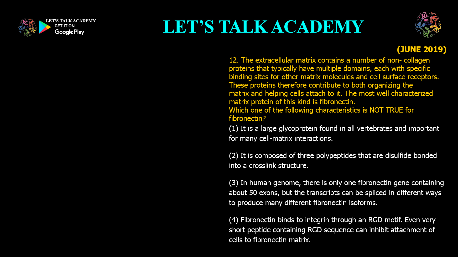 The extracellular matrix contains a number of non- collagen proteins that typically have multiple domains, each with specific binding sites for other matrix molecules and cell surface receptors. These proteins therefore contribute to both organizing the matrix and helping cells attach to it. The most well characterized matrix protein of this kind is fibronectin. Which one of the following characteristics is NOT TRUE for fibronectin? (1) It is a large glycoprotein found in all vertebrates and important for many cell-matrix interactions. (2) It is composed of three polypeptides that are disulfide bonded into a crosslink structure. (3) In human genome, there is only one fibronectin gene containing about 50 exons, but the transcripts can be spliced in different ways to produce many different fibronectin isoforms. (4) Fibronectin binds to integrin through an RGD motif. Even very short peptide containing RGD sequence can inhibit attachment of cells to fibronectin matrix.