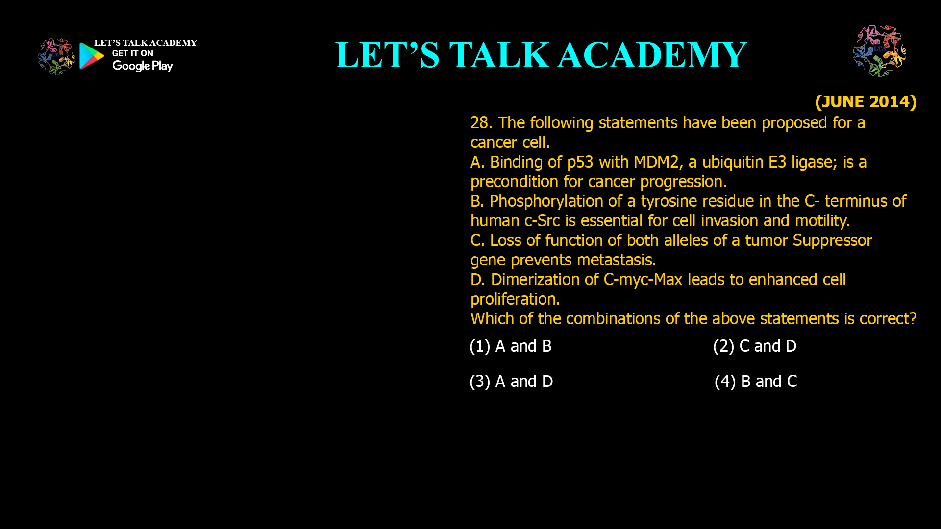 The following statements have been proposed for a cancer cell. A. Binding of p53 with MDM2, a ubiquitin E3 ligase; is a precondition for cancer progression. B. Phosphorylation of a tyrosine residue in the C- terminus of human c-Src is essential for cell invasion and motility. C. Loss of function of both alleles of a tumor Suppressor gene prevents metastasis. D. Dimerization of C-myc-Max leads to enhanced cell proliferation. Which of the combinations of the above statements is correct? (1) A and B (2) C and D (3) A and D (4) B and C