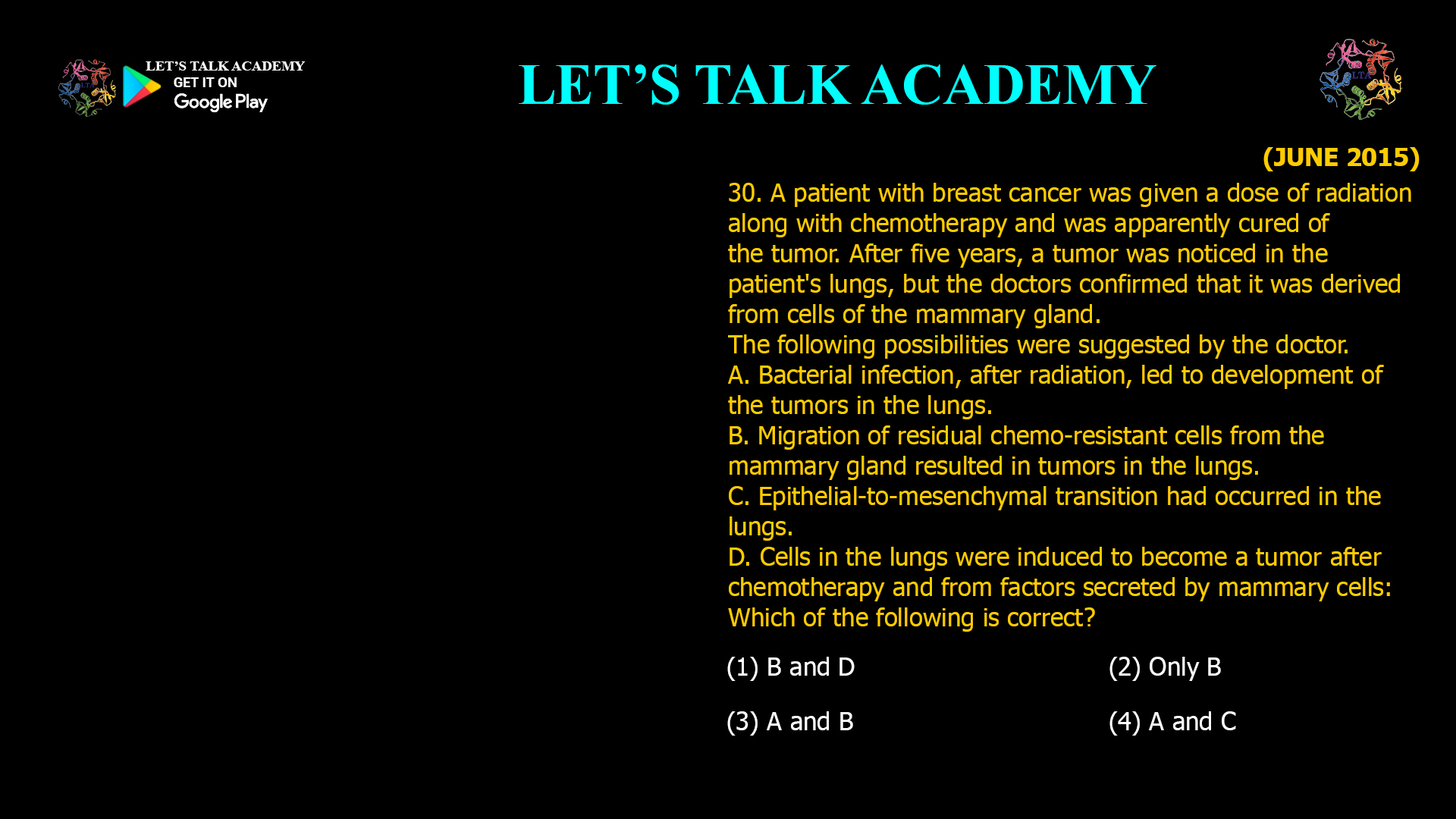 A patient with breast cancer was given a dose of radiation along with chemotherapy and was apparently cured of the tumor. After five years, a tumor was noticed in the patient's lungs, but the doctors confirmed that it was derived from cells of the mammary gland. The following possibilities were suggested by the doctor. A. Bacterial infection, after radiation, led to development of the tumors in the lungs. B. Migration of residual chemo-resistant cells from the mammary gland resulted in tumors in the lungs. C. Epithelial-to-mesenchymal transition had occurred in the lungs. D. Cells in the lungs were induced to become a tumor after chemotherapy and from factors secreted by mammary cells: Which of the following is correct? (1) B and D (2) Only B (3) A and B (4) A and C