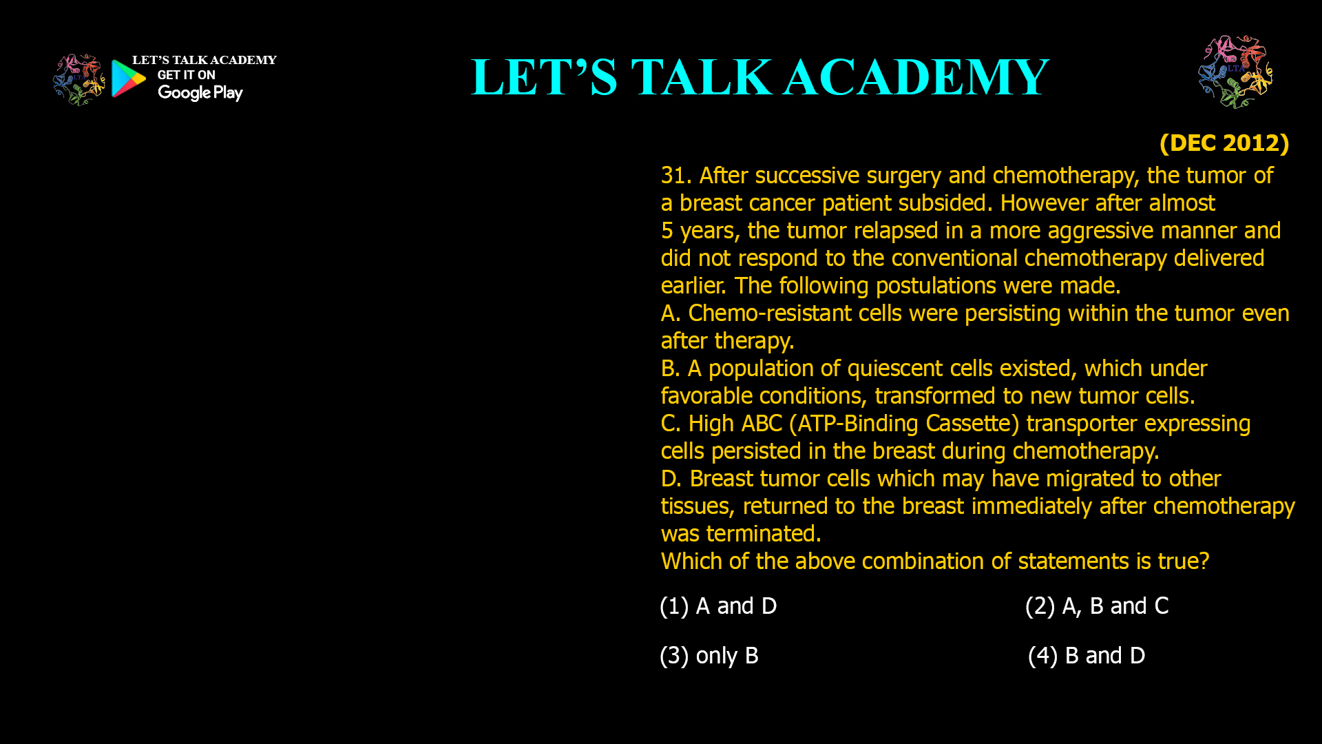 After successive surgery and chemotherapy, the tumor of a breast cancer patient subsided. However after almost 5 years, the tumor relapsed in a more aggressive manner and did not respond to the conventional chemotherapy delivered earlier. The following postulations were made. A. Chemo-resistant cells were persisting within the tumor even after therapy. B. A population of quiescent cells existed, which under favorable conditions, transformed to new tumor cells. C. High ABC (ATP-Binding Cassette) transporter expressing cells persisted in the breast during chemotherapy. D. Breast tumor cells which may have migrated to other tissues, returned to the breast immediately after chemotherapy was terminated. Which of the above combination of statements is true? (1) A and D                                             (2) A, B and C (3) only B                                                (4) B and D