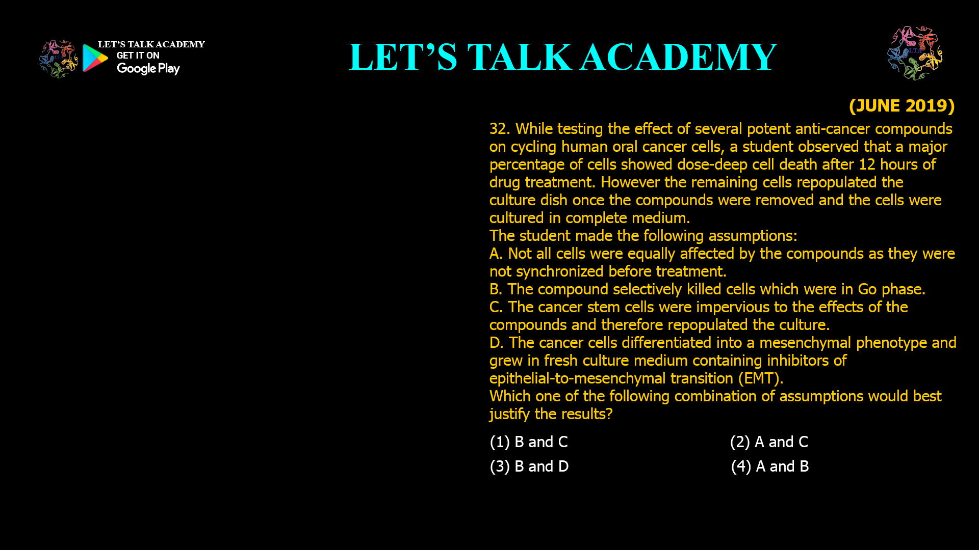 While testing the effect of several potent anti-cancer compounds on cycling human oral cancer cells, a student observed that a major percentage of cells showed dose-deep cell death after 12 hours of drug treatment. However the remaining cells repopulated the culture dish once the compounds were removed and the cells were cultured in complete medium. The student made the following assumptions: A. Not all cells were equally affected by the compounds as they were not synchronized before treatment. B. The compound selectively killed cells which were in Go phase. C. The cancer stem cells were impervious to the effects of the compounds and therefore repopulated the culture. D. The cancer cells differentiated into a mesenchymal phenotype and grew in fresh culture medium containing inhibitors of epithelial-to-mesenchymal transition (EMT). Which one of the following combination of assumptions would best justify the results? (1) B and C                                              (2) A and C (3) B and D                                              (4) A and B he best justification for the observed results in the experiment is: