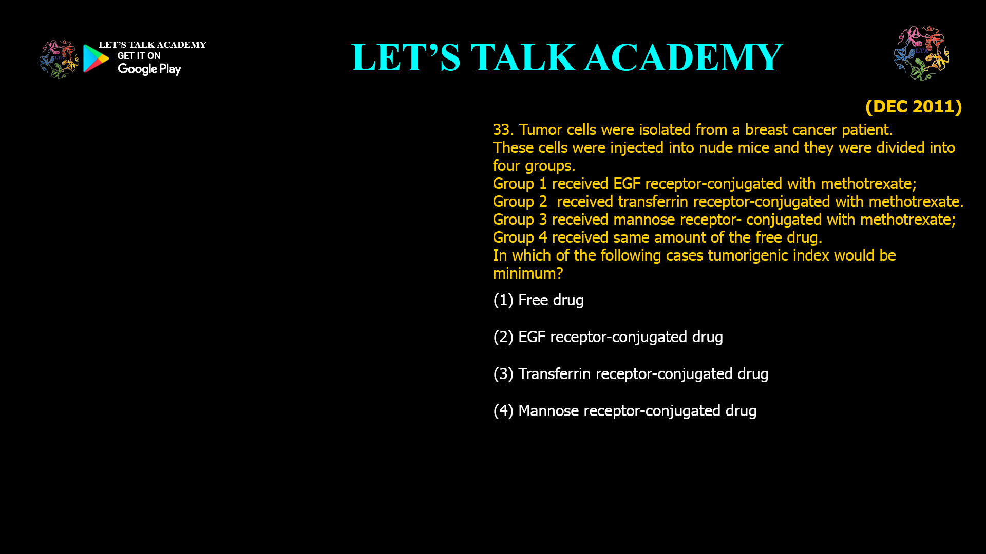 33. Tumor cells were isolated from a breast cancer patient. These cells were injected into nude mice and they were divided into four groups. Group 1 received EGF receptor-conjugated with methotrexate; Group 2  received transferrin receptor-conjugated with methotrexate. Group 3 received mannose receptor- conjugated with methotrexate; Group 4 received same amount of the free drug. In which of the following cases tumorigenic index would be minimum? (1) Free drug (2) EGF receptor-conjugated drug (3) Transferrin receptor-conjugated drug (4) Mannose receptor-conjugated drug