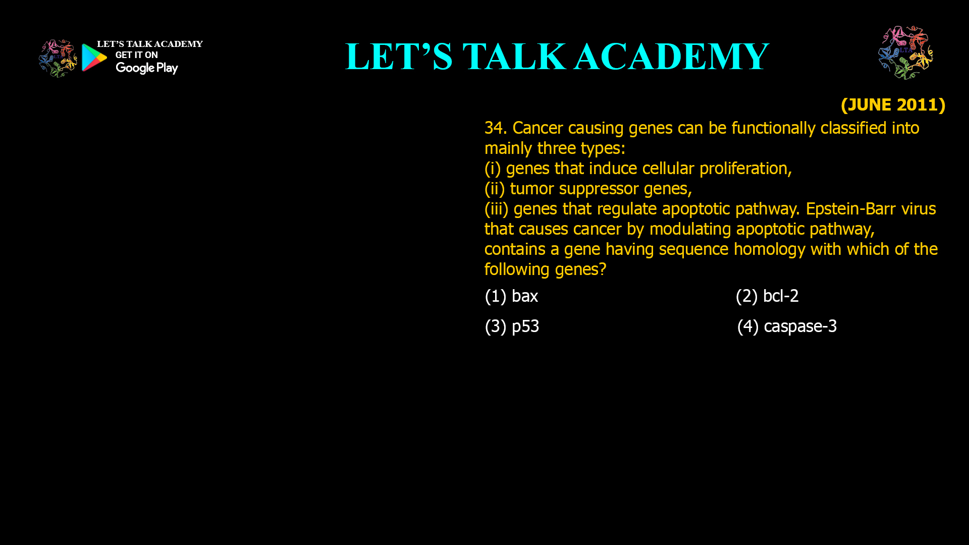 Cancer causing genes can be functionally classified into mainly three types: (i) genes that induce cellular proliferation, (ii) tumor suppressor genes, (iii) genes that regulate apoptotic pathway. Epstein-Barr virus that causes cancer by modulating apoptotic pathway, contains a gene having sequence homology with which of the following genes? (1) bax (2) bcl-2 (3) p53 (4) caspase-3