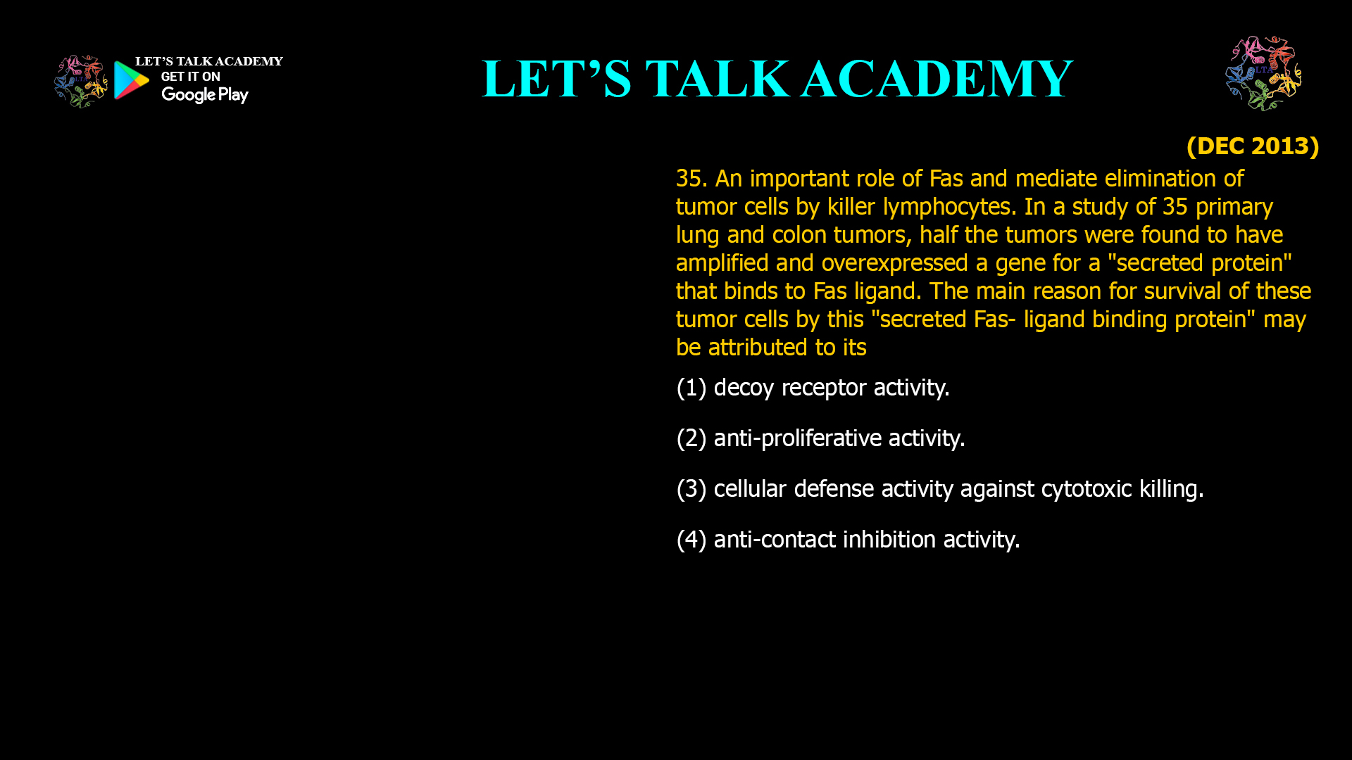 An important role of Fas and mediate elimination of tumor cells by killer lymphocytes. In a study of 35 primary lung and colon tumors, half the tumors were found to have amplified and overexpressed a gene for a "secreted protein" that binds to Fas ligand. The main reason for survival of these tumor cells by this "secreted Fas- ligand binding protein" may be attributed to its (1) decoy receptor activity. (2) anti-proliferative activity. (3) cellular defense activity against cytotoxic killing. (4) anti-contact inhibition activity.