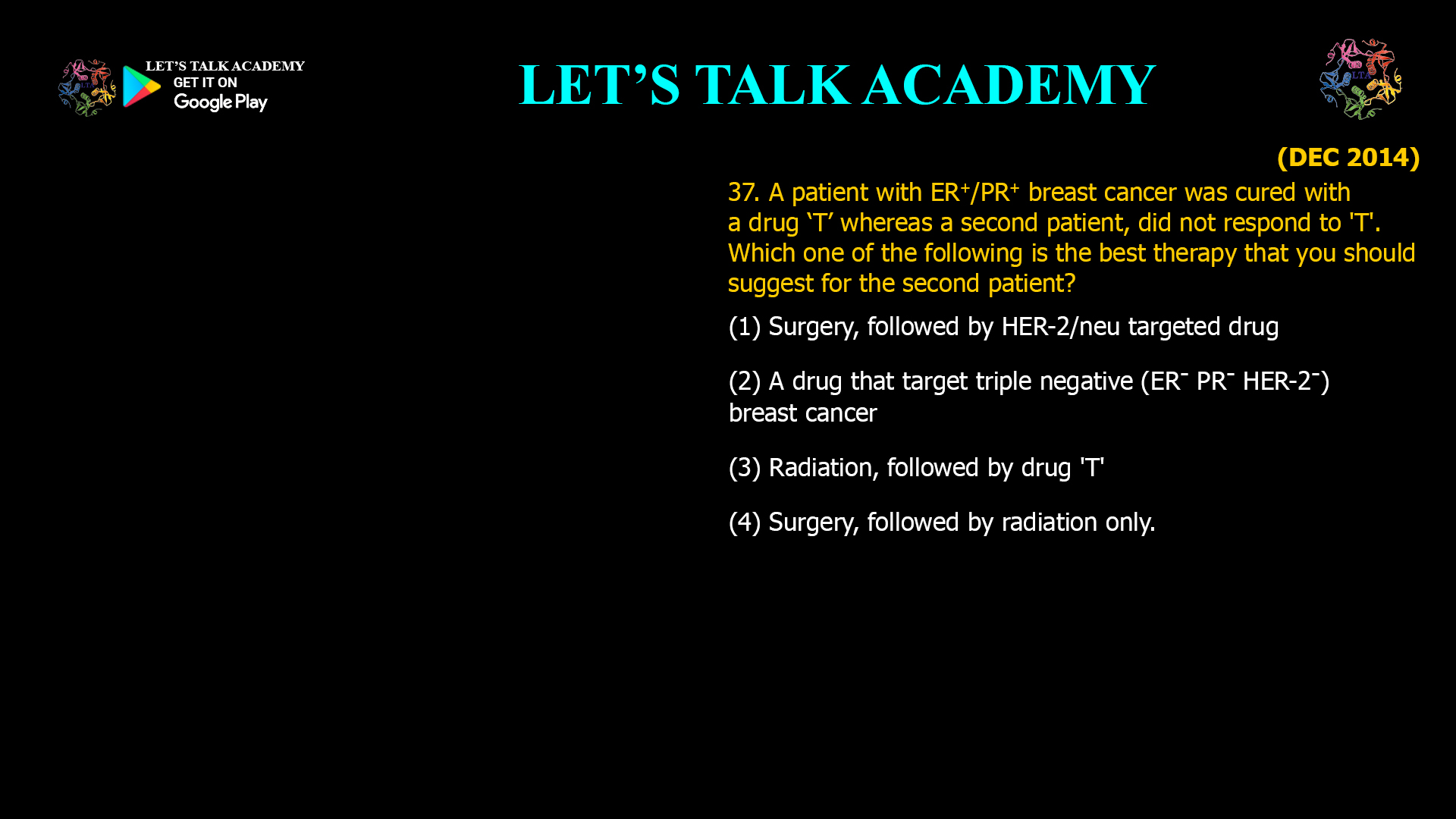 A patient with ER+/PR+ breast cancer was cured with a drug ‘T’ whereas a second patient, did not respond to 'T'. Which one of the following is the best therapy that you should suggest for the second patient? (1) Surgery, followed by HER-2/neu targeted drug (2) A drug that target triple negative (ER- PR- HER-2-) breast cancer (3) Radiation, followed by drug 'T' (4) Surgery, followed by radiation only.