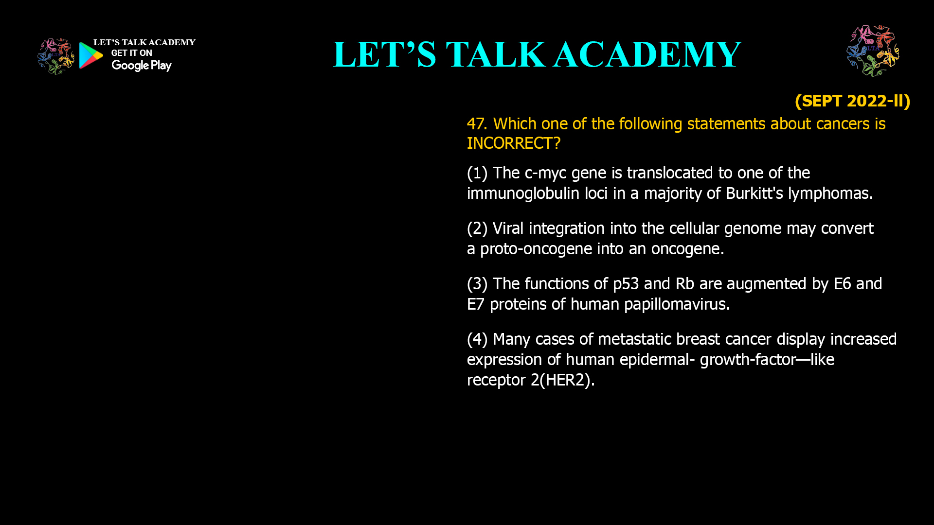 Which one of the following statements about cancers is INCORRECT? (1) The c-myc gene is translocated to one of the immunoglobulin loci in a majority of Burkitt's lymphomas. (2) Viral integration into the cellular genome may convert a proto-oncogene into an oncogene. (3) The functions of p53 and Rb are augmented by E6 and E7 proteins of human papillomavirus. (4) Many cases of metastatic breast cancer display increased expression of human epidermal- growth-factor—like receptor 2(HER2).