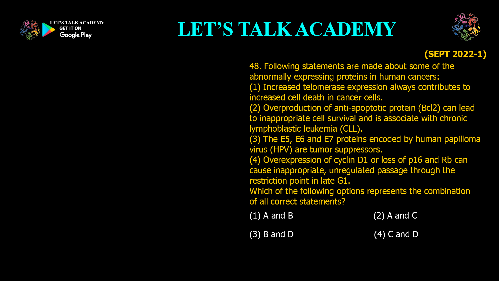 Following statements are made about some of the abnormally expressing proteins in human cancers: (1) Increased telomerase expression always contributes to increased cell death in cancer cells. (2) Overproduction of anti-apoptotic protein (Bcl2) can lead to inappropriate cell survival and is associate with chronic lymphoblastic leukemia (CLL). (3) The E5, E6 and E7 proteins encoded by human papilloma virus (HPV) are tumor suppressors. (4) Overexpression of cyclin D1 or loss of p16 and Rb can cause inappropriate, unregulated passage through the restriction point in late G1. Which of the following options represents the combination of all correct statements? (1) A and B (2) A and C (3) B and D (4) C and D