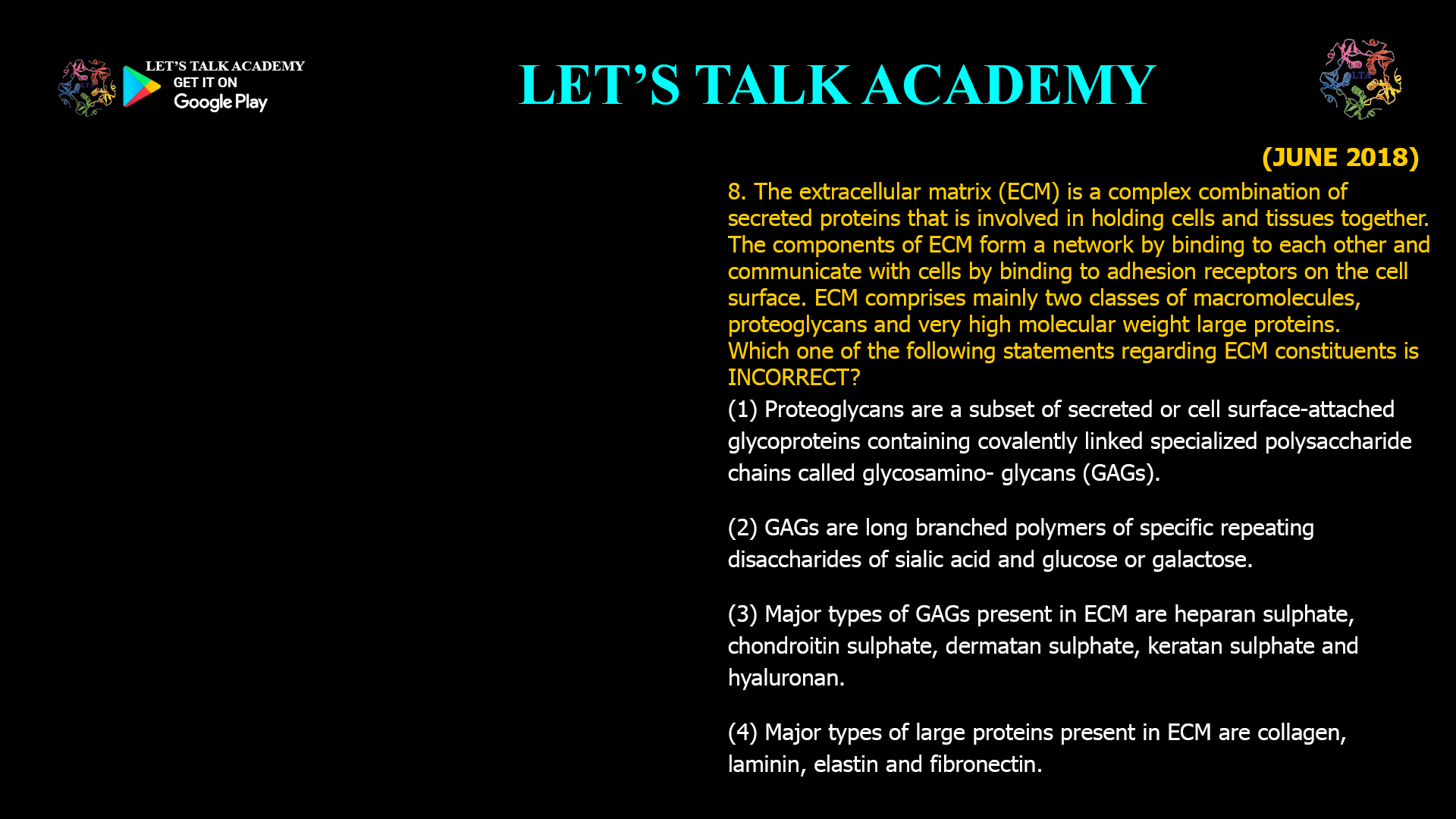 The extracellular matrix (ECM) is a complex combination of secreted proteins that is involved in holding cells and tissues together. The components of ECM form a network by binding to each other and communicate with cells by binding to adhesion receptors on the cell surface. ECM comprises mainly two classes of macromolecules, proteoglycans and very high molecular weight large proteins. Which one of the following statements regarding ECM constituents is INCORRECT? (1) Proteoglycans are a subset of secreted or cell surface-attached glycoproteins containing covalently linked specialized polysaccharide chains called glycosamino- glycans (GAGs). (2) GAGs are long branched polymers of specific repeating disaccharides of sialic acid and glucose or galactose. (3) Major types of GAGs present in ECM are heparan sulphate, chondroitin sulphate, dermatan sulphate, keratan sulphate and hyaluronan. (4) Major types of large proteins present in ECM are collagen, laminin, elastin and fibronectin. 
