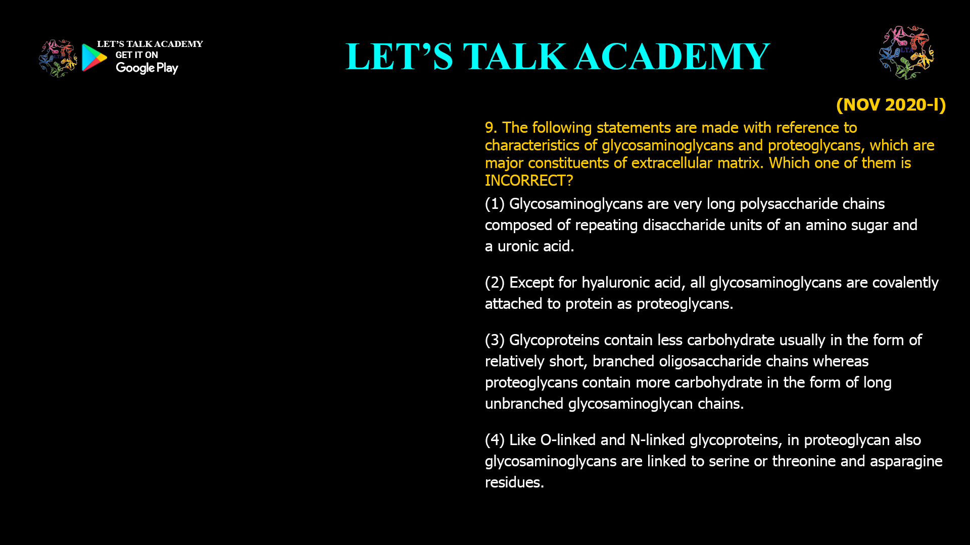 The following statements are made with reference to characteristics of glycosaminoglycans and proteoglycans, which are major constituents of extracellular matrix. Which one of them is INCORRECT? (1) Glycosaminoglycans are very long polysaccharide chains composed of repeating disaccharide units of an amino sugar and a uronic acid. (2) Except for hyaluronic acid, all glycosaminoglycans are covalently attached to protein as proteoglycans. (3) Glycoproteins contain less carbohydrate usually in the form of relatively short, branched oligosaccharide chains whereas proteoglycans contain more carbohydrate in the form of long unbranched glycosaminoglycan chains. (4) Like O-linked and N-linked glycoproteins, in proteoglycan also glycosaminoglycans are linked to serine or threonine and asparagine residues. 