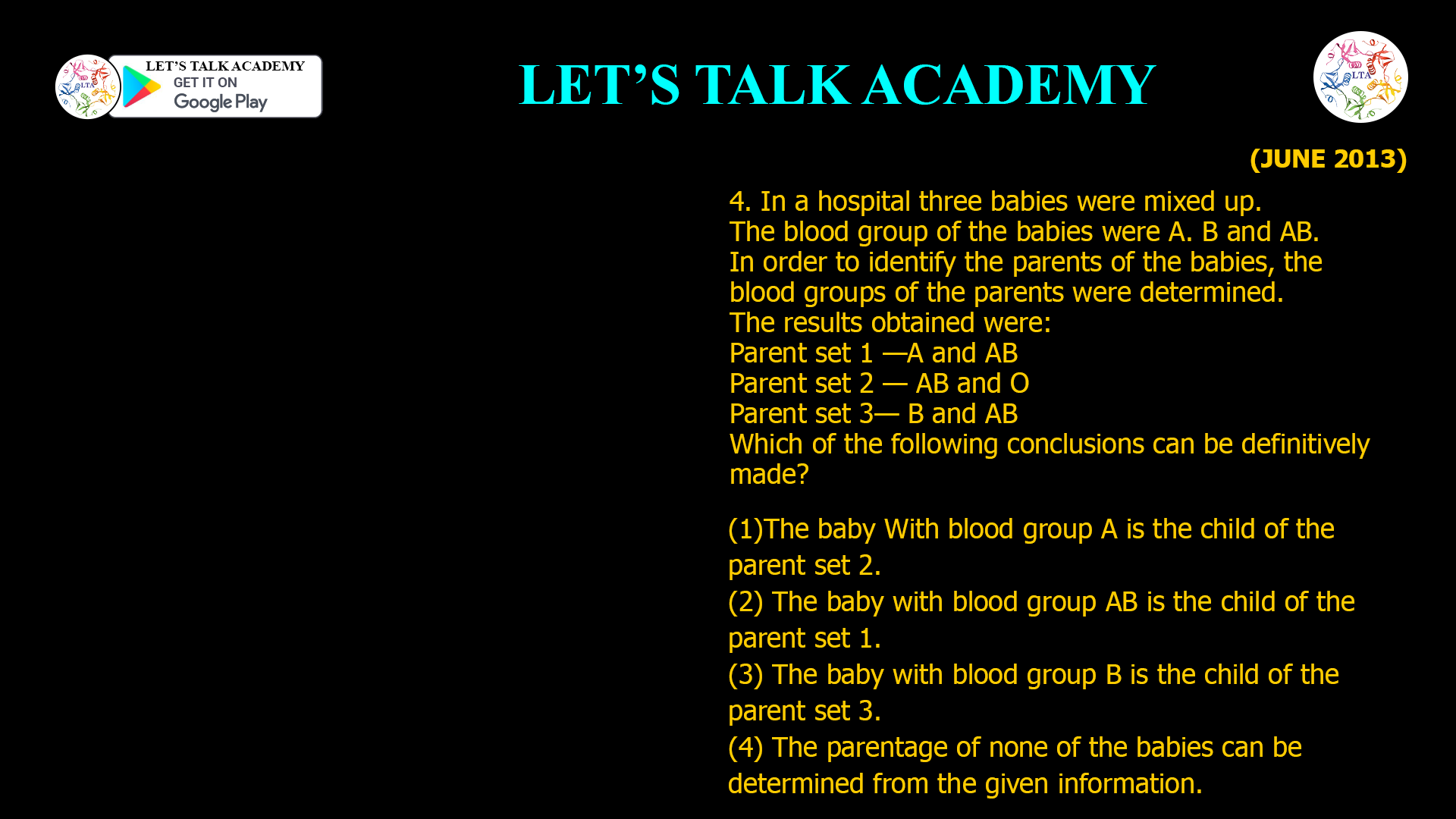 4. In a hospital three babies were mixed up. The blood group of the babies were A. B and AB. In order to identify the parents of the babies, the blood groups of the parents were determined. The results obtained were: Parent set 1 —A and AB Parent set 2 — AB and O Parent set 3— B and AB Which of the following conclusions can be definitively made? (1)The baby With blood group A is the child of the parent set 2. (2) The baby with blood group AB is the child of the parent set 1. (3) The baby with blood group B is the child of the parent set 3. (4) The parentage of none of the babies can be determined from the given information.